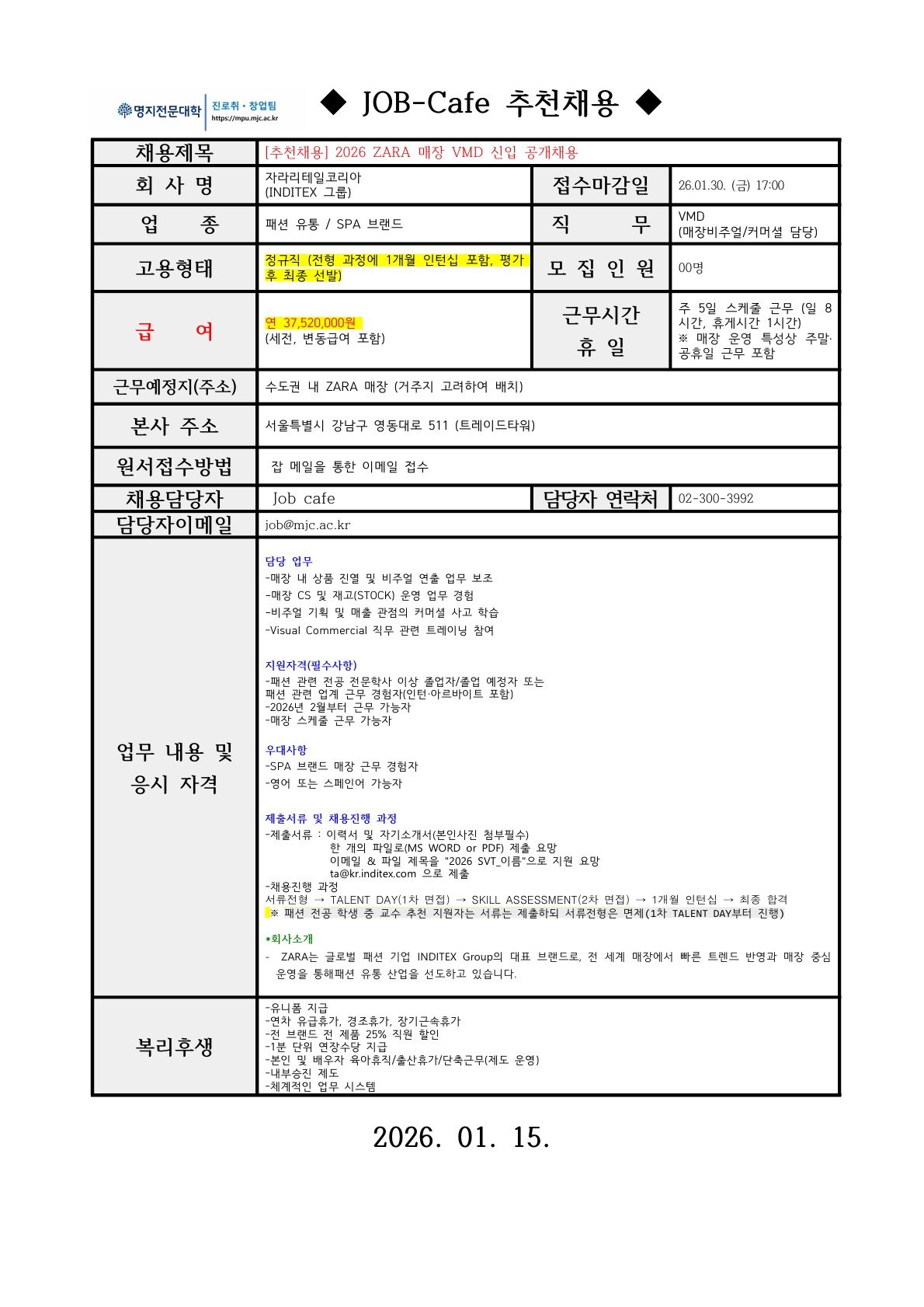 [필독 공지사항] / *접수 전 유의사항 / - 이력서 및 자기소개서 작성하기 전! or 작성했어도! / 수월한 자소서 첨삭 후 접수를 위해 꼭 접수 전 날! / 채용담당자에게 연락바랍니다 ※ 메일 제목 양식 ※ [지원 업체명] 학번 학과 이름 자기소개서/이력서 예시) [□□기업] 2023123123 ○○학과 홍길동 자기소개서 명지전문대학 MYONGJI COLLEGE 취업지원팀 / ◆ JOB-Cafe 추천채용 ◆ / 채용제목 :[추천채용] 2026 ZARA 매장 VMD 신입 공개채용 / 회사명: 자라리테일코리아 (INDITEX 그룹) / 업종 : 패션 유통/ SPA 브랜드 / 모집인원 : 00명 / 급여 : 연봉 37,520,000원 (세전, 변동급여 포함) / 근무시간 휴일 : 주 5일 스케줄 근무 (일 8 시간, 휴게시간 1시간) ※매장 운영 특성상 주말. 공휴일 근무 포함 / 근무예정지(주소) : 수도권 내 ZARA 매장 (거주지 고려하여 배치) / 본사 주소 : 서울특별시 강남구 영동대로 511 (트레이드타워) / 원서접수방법 : 잡 메일을 통한 이메일 접수 / 채용담당자 : Job cafe / 담당자 연락처 : 02-300-3992 / 담당자 이메일 : job@mjc.ac.kr / 담당 업무 / -매장 내 상품 진열 및 비주얼 연출 업무 보조 -매장 CS 및 재고(STOCK) 운영 업무 경험 -비주얼 기획 및 매출 관점의 커머셜 사고 학습 -Visual Commercial 직무 관련 트레이닝 참여 / 지원자격 /-패션 관련 전공 전문학사 이상 졸업자/졸업 예정자 또는전공 패션 관련 업계 근무 경험자(인턴·아르바이트 포함) -2026년 2월부터 근무 가능자 -매장 스케줄 근무 가능자 / 우대사항 /-SPA 브랜드 매장 근무 경험자 -영어 또는 스페인어 가능자 / 제출서류 및 채용 진행 과정 /-제출서류 : 이력서 및 자기소개서(본인사진 첨부필수) 한 개의 파일로(MS WORD or PDF) 제출 요망 이메일 & 파일 제목을 