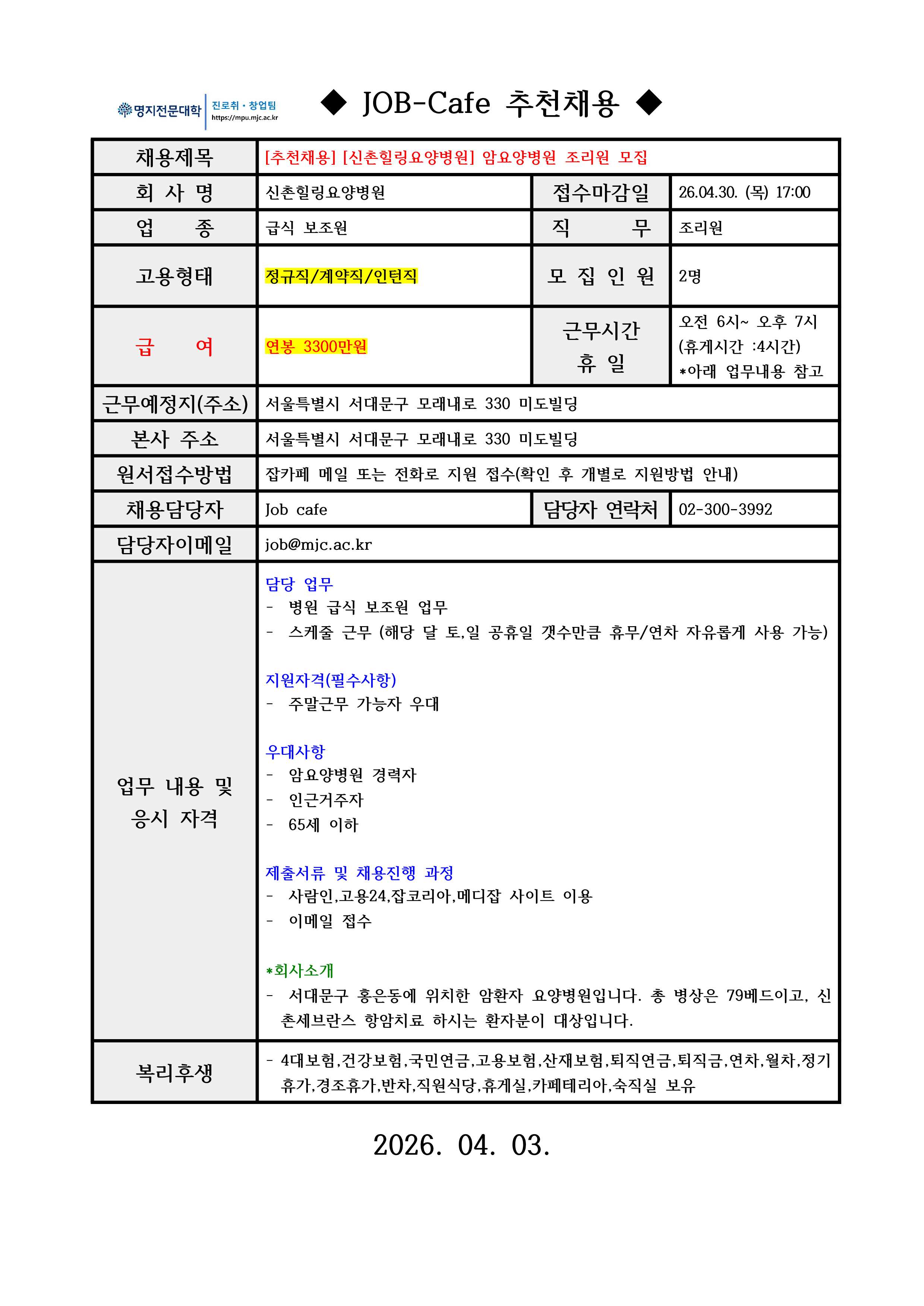 명지전문대학 MYONGJI COLLEGE 취업지원팀 / ◆ JOB-Cafe 추천채용 ◆ / 채용제목 : [추천채용] [신촌힐링요양병원] 암요양병원 조리원 모집   / 접수마감일 : 26.04.30. (목) 17:00  / 회사명: 신촌힐링요양병원  / 업종 : 급식 보조원  / 직무 : 조리원  / 고용형태 : 정규직/계약직/인턴직  / 모집인원 : 2명  / 급여 : 연봉 3300만원  / 근무시간 휴일 :오전 6시~ 오후 7시  (휴게시간 :4시간) *아래 업무내용 참고  / 근무예정지(주소) : 서울특별시 서대문구 모래내로 330 미도빌딩  / 본사 주소 : 서울특별시 서대문구 모래내로 330 미도빌딩    / 원서접수방법 : 잡카페 메일 또는 전화로 지원 접수(확인 후 개별로 지원방법 안내)   / 채용담당자 : Job cafe / 담당자 연락처 : 02-300-3992 / 담당자 이메일 : job@mjc.ac.kr  / 업무 내용 및 응시 자격 : 담당 업무  / -  병원 급식 보조원 업무 -  스케줄 근무 (해당 달 토,일 공휴일 갯수만큼 휴무/연차 자유롭게 사용 가능)   / 지원자격 / -  주말근무 가능자 우대   / 우대사항 / -  암요양병원 경력자 -  인근거주자 -  65세 이하    / 제출서류 및 채용 진행 과정 /-  사람인,고용24,잡코리아,메디잡 사이트 이용 -  이메일 접수  / *회사소개 / - 서대문구 홍은동에 위치한 암환자 요양병원입니다. 총 병상은 79베드이고, 신촌세브란스 항암치료 하시는 환자분이 대상입니다.  / 복리후생 / - 4대보험,건강보험,국민연금,고용보험,산재보험,퇴직연금,퇴직금,연차,월차,정기휴가,경조휴가,반차,직원식당,휴게실,카페테리아,숙직실 보유  /  2026. 04. 03.  