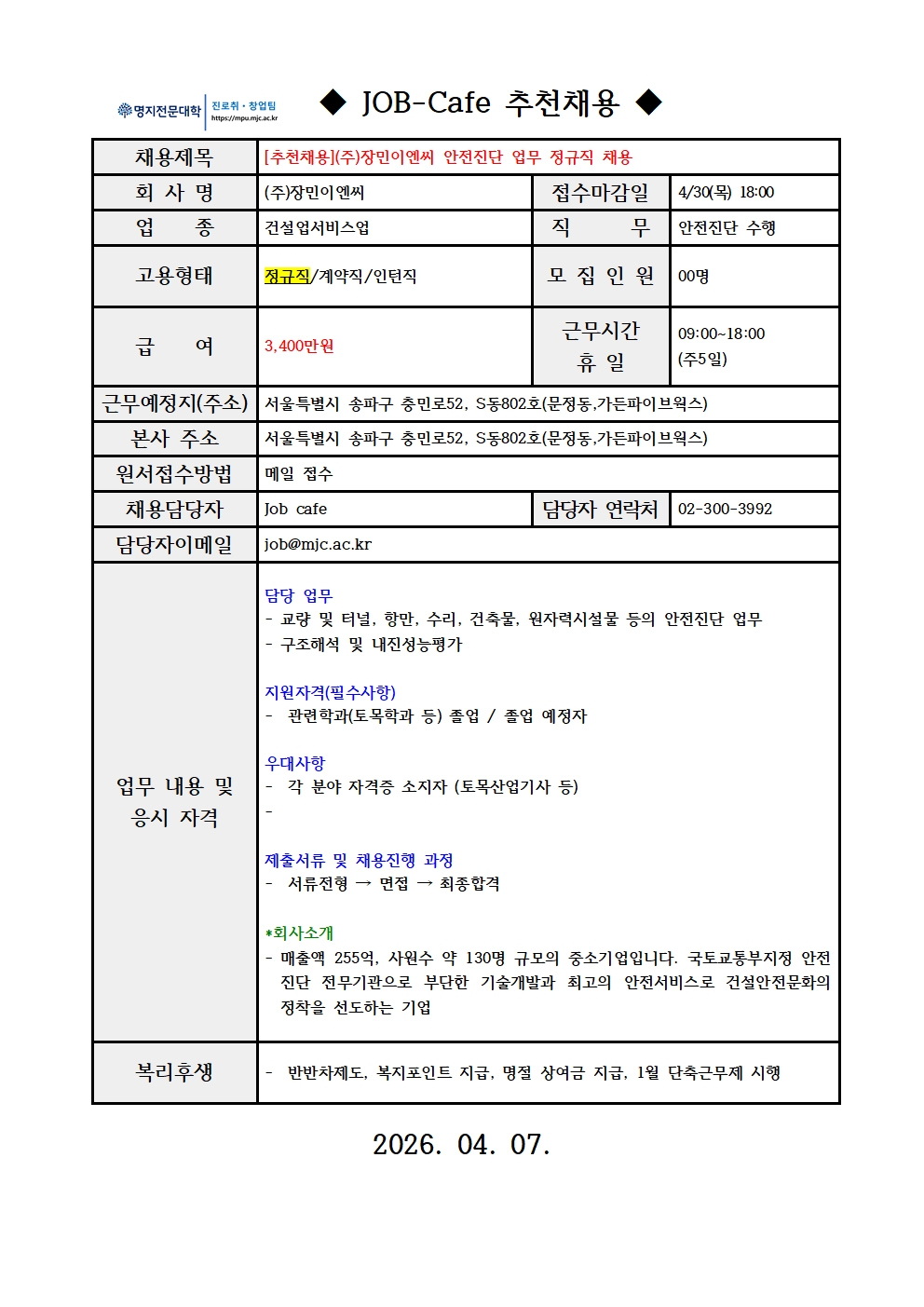       /(주)장민이엔씨 안전진단 업무 정규직 채용  /채용제목: [추천채용] (주)장민이엔씨 안전진단 업무 정규직 채용  /회사명: (주)장민이엔씨  /업종: 건설업 서비스업  /직무: 안전진단 수행  /고용형태: 정규직  /모집인원: 00명   /근무 조건 -급여: 3,400만원 -근무시간 및 휴일: 09:00~18:00 (주 5일 근무) 근무예정지 및 본사 주소: 서울특별시 송파구 충민로 52, S동 802호 (문정동, 가든파이브웍스)    /담당 업무: 교량 및 터널, 항만, 수리, 건축물, 원자력시설물 등의 안전진단 업무, 구조해석 및 내진성능평가   /지원자격(필수사항): 관련학과(토목학과 등) 졸업자 또는 졸업 예정자   /우대사항: 각 분야 자격증 소지자 (토목산업기사 등)   /회사소개: 매출액 255억, 사원수 약 130명 규모의 중소기업입니다. 국토교통부 지정 안전진단 전문기관으로서 부단한 기술개발과 최고의 안전서비스로 건설안전문화 정착을 선도하는 기업입니다.   /지원 및 전형 안내  -접수마감일: 4/30(목) 18:00까지 -원서접수방법: 메일 접수 -채용담당자: Job cafe -담당자 연락처: 02-300-3992 -담당자 이메일: job@mjc.ac.kr -제출서류 및 채용진행 과정: 서류전형 → 면접 → 최종합격   /복리후생 반반차 제도, 복지포인트 지급, 명절 상여금 지급, 1월 단축근무제 시행 