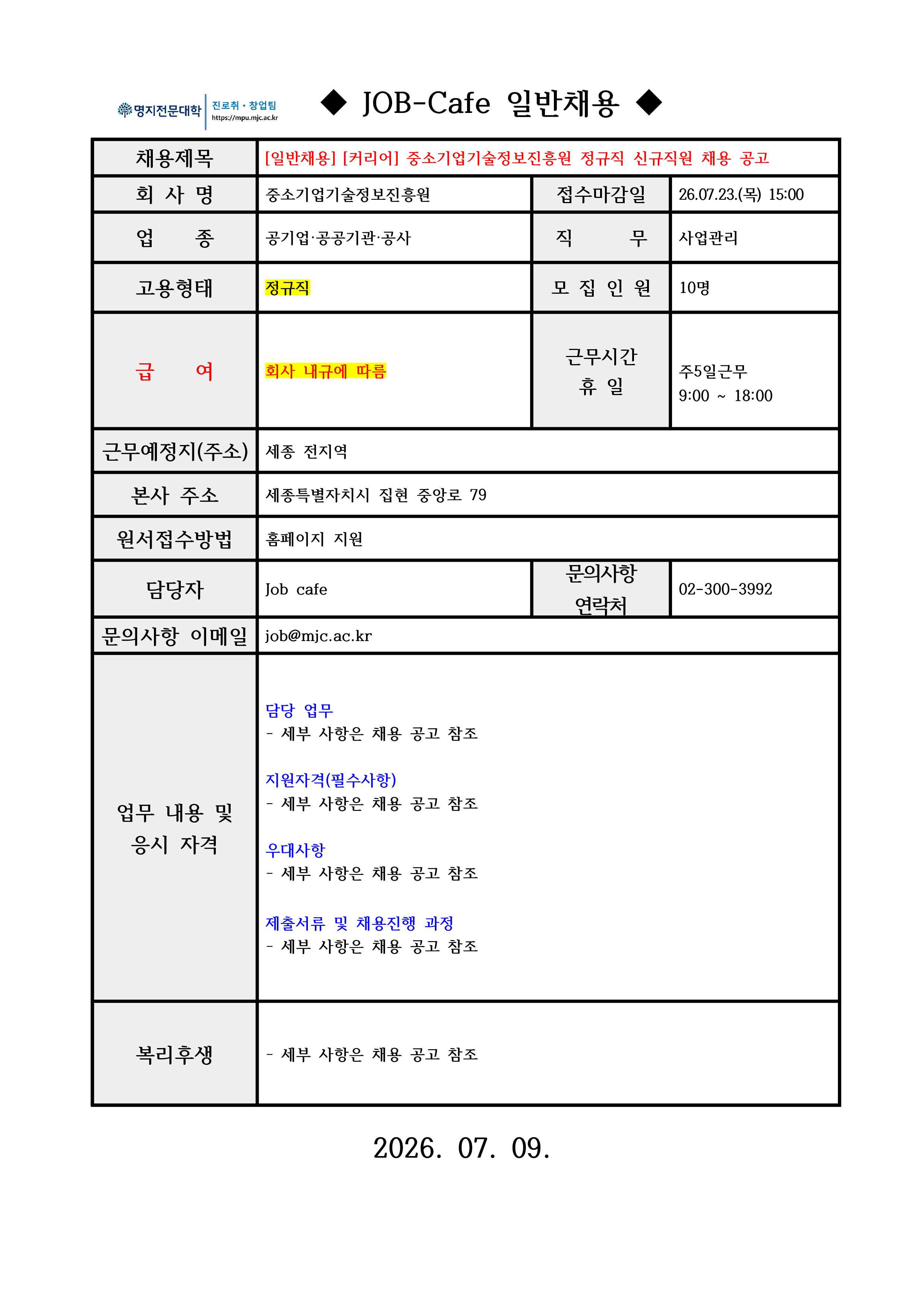 [필독 공지사항] /*접수 전 유의사항 / - 이력서 및 자기소개서 작성하기 전! or 작성했어도! / 수월한 자소서 첨삭 후 접수를 위해 꼭 접수 전 날! / 채용담당자에게 연락바랍니다 :D / 명지전문대학 진로취·창업팀 JOB-Cafe 일반채용 / ■ 채용제목 | [일반채용] [커리어] 중소기업기술정보진흥원 정규직 신규직원 채용 공고 / ■ 회사명 | 중소기업기술정보진흥원 / ■ 접수마감일 | 2026.07.23. 15:00 / ■ 업종 | 공기업·공공기관·공사 / ■ 직무 | 사업관리 / ■ 고용형태 | 정규직 / ■ 모집인원 | 10명 / ■ 급여 | 회사 내규에 따름 / ■ 근무시간 및 휴일 | 주 5일 근무 (09:00~18:00) / ■ 근무예정지 | 세종 전지역 / ■ 본사 주소 | 세종특별자치시 집현중앙로 79 / ■ 원서접수방법 | 홈페이지 지원 / ■ 담당자 | Job cafe / ■ 이메일 | job@mjc.ac.kr / ■ 담당 업무 | 세부 사항은 채용 공고 참조 / ■ 지원자격(필수사항) | 업무 내용 및 세부 사항은 채용 공고 참조 / ■ 우대사항 | 세부 사항은 채용 공고 참조 / ■ 제출서류 및 채용진행 과정 | 세부 사항은 채용 공고 참조 / ■ 복리후생 | 세부 사항은 채용 공고 참조 / ■ 문의사항 | phone number / ■ 공고일 | 2026.07.09.