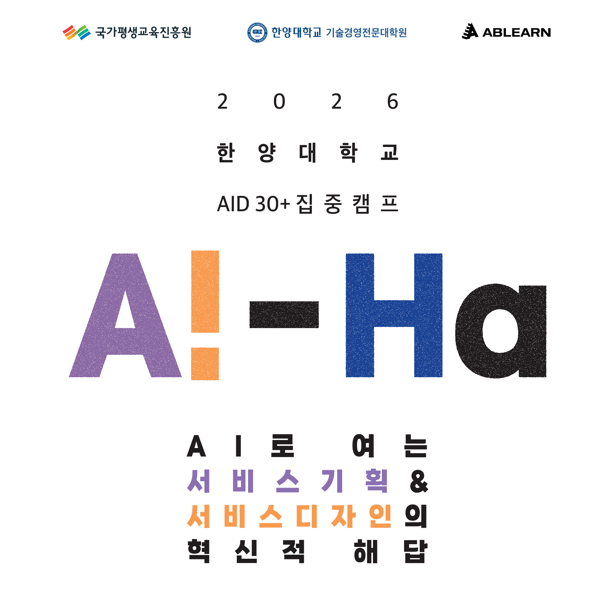 / 국가평생교육진흥원 한양대학교 기술경영전문대학원 ABLEARN AID 30+ 집중 캠프 모집 / - 2026년 과정 / - AI 기반 서비스기획 및 서비스디자인 혁신 교육 / ■ 과정 개요 / - AI로 여는 서비스기획 및 서비스디자인 혁신 역량 강화 프로그램 / - 중장년(30+) 대상 집중형 캠프 과정 / ■ 핵심 내용 / - AI 기반 서비스 기획 방법론 학습 / - 서비스 디자인 혁신 전략 도출 / - 실무 중심 프로젝트 기반 학습 / - AI 활용 문제 해결 및 비즈니스 적용 / ■ 운영 기관 / - 국가평생교육진흥원 / - 한양대학교 기술경영전문대학원 / ■ 과정 특징 / - ABLEARN 프로그램 기반 교육 / - AI + 서비스 기획 융합형 커리큘럼 / - 집중 캠프 형태 운영 / ※ 세부 커리큘럼 및 일정은 추후 공지 또는 변경될 수 있음/ 국가평생교육진흥원 한양대학교 기술경영전문대학원 ABLEARN AID 30+ 집중 캠프 모집 / - 모집 기간: 7/1 ~ 7/29 (선착순 마감) / - 교육비 전액 무료 / - 총 340명 규모 과정 운영 / ■ 모집 대상 / - 30세 이상 재직자 / - 서비스기획, 신제품 개발, 경영/전략/기획 직무 관심자 / ■ 과정 1: 생성형 AI 활용 서비스기획 입문 (1~6기) / - 모집 인원: 총 340명 (기수당 34명, 선착순) / - 교육 일정 / · 1·2기: 08월 01일 ~ 10월 02일 / · 3·4기: 08월 10일 ~ 10월 11일 / · 5·6기: 08월 18일 ~ 10월 19일 / - 이수 기준: 총 18시간 중 80%(14.4시간) 이상 수강 / - 교육 구성 / · 1회차: 생성형 AI 기반 리서치 및 아이데이션 (이러닝 2.5H + 과제 2H) / · 2회차: 서비스 기획 및 비즈니스 모델 설계 (이러닝 2.5H + 과제 2H) / · 3회차: 프로토타이핑 제작 (이러닝 2.5H + 과제 2H) / · 4회차: 데이터 분석 및 서비스 개선 (이러닝 2.5H + 과제 2H) / ■ 과정 2: AI 기반 서비스디자인 / - 모집 인원: 총 80명 (기수당 20명, 선착순) / - 교육 일정 / · 온라인 1·2기: 08월 29일 ~ 10월 29일 / · 오프라인 1·2기: 09월 05일 / - 이수 기준: 총 14시간 중 80%(11.2시간) 이상 수강 / - 교육 구성 / · 1회차: AI 리터러시 (AI 101) / · 2회차: 생성형 AI 기반 고객 페르소나 분석 / · 3회차: AI 드리븐 디자인씽킹 / · 4회차: AI 기반 서비스디자인 실전 / · 5회차: 생성형 AI 서비스디자인 워크숍 / ■ 운영 방식 / - 이러닝 + 과제 + 오프라인 워크숍 병행 / - 기수별 교육 시간 상이 (세부 시간표 별도 안내) / ■ 참여 혜택 / - 교육비 전액 무료 / - 한양대학교 총장 명의 디지털 배지 발급 / - 과정별 이수 시 배지 1개 발급 / - 2개 과정 모두 이수 시 통합형 배지 추가 발급 / ■ 준비물 / - 개인 노트북 및 학습 필요 물품 / ■ 신청 방법 / - QR코드 스캔 후 신청 / ■ 유의 사항 / - 모집과 동시에 선발 평가 진행 / - 선착순 마감으로 조기 종료 가능 / ■ 문의 / - 이메일: aid30@ablearn.kr