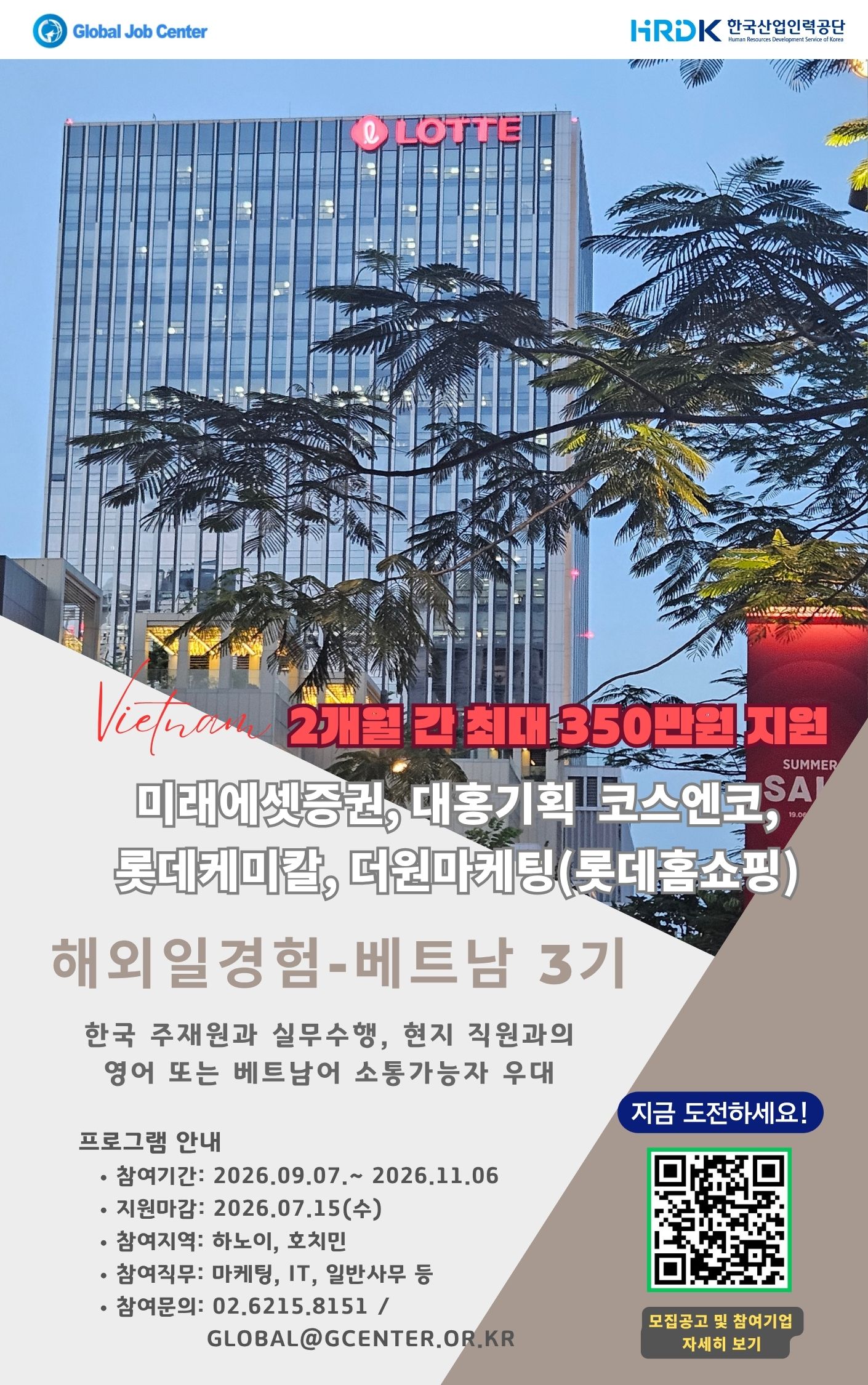 / Global Job Center 해외일경험 베트남 3기 / 주관 HRDK 한국산업인력공단(Human Resources Development Service of Korea) / 참여기업 미래에셋증권 / 대홍기획 / 코스엔코 / 롯데케미칼 / 더원마케팅(롯데홈쇼핑) / 프로그램 한국 주재원과 실무 수행 및 현지 직원과 협업 / 우대사항 영어 또는 베트남어 소통 가능자 / 참여기간 2026.09.07~2026.11.06 / 지원마감 2026.07.15 / 참여지역 하노이 / 호치민 / 참여직무 마케팅 / IT / 일반사무 등 / 문의전화 02-6215-8151 / 문의이메일 GLOBAL@GCENTER.OR.KR / 안내 모집공고 및 참여기업 자세히 보기