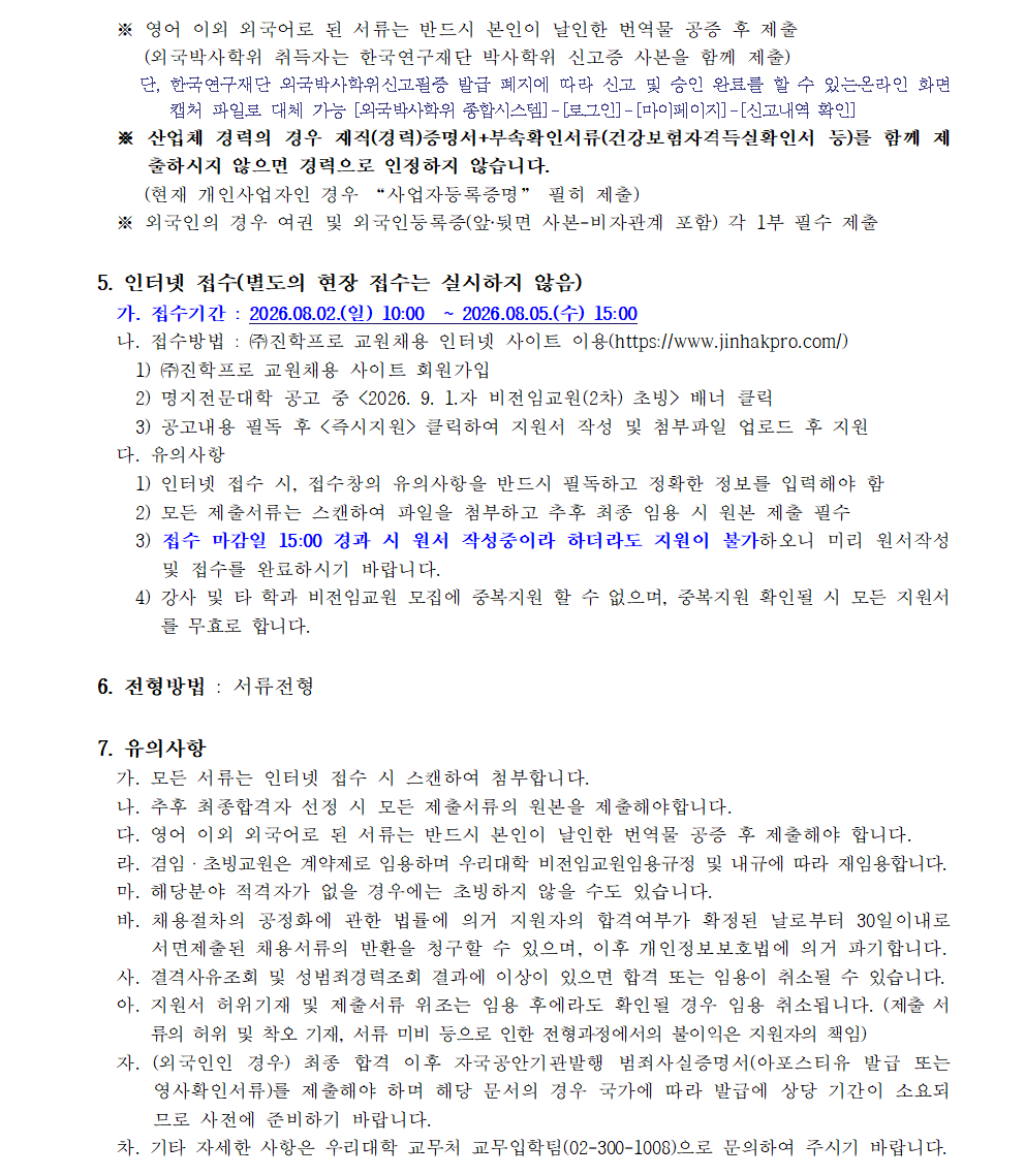 비전임교원 공개채용 안내 계속. ※ 영어 이외 외국어로 된 서류는 반드시 본인이 날인한 번역문 공증 후 제출. 외국박사학위 취득자는 한국연구재단 박사학위 신고증 사본을 함께 제출. 단, 한국연구재단 외국박사학위신고필증 발급 폐지에 따라 신고 및 승인 완료를 확인할 수 있는 온라인 화면 캡처 파일로 대체 가능. 외국박사학위 종합시스템 로그인, 마이페이지, 신고내역 확인. ※ 산업체 경력의 경우 재직 또는 경력증명서와 부속확인서류인 건강보험자격득실확인서 등을 함께 제출하지 않으면 경력으로 인정하지 않습니다. 현재 개인사업자인 경우 사업자등록증명 포함 제출. ※ 외국인의 경우 여권 및 외국인등록증 앞·뒷면 사본, 비자관계 포함, 각 1부 필수 제출. 5. 인터넷 접수. 별도의 현장 접수는 실시하지 않음. 가. 접수기간: 2026년 8월 2일 일요일 10시부터 2026년 8월 5일 수요일 15시까지. 나. 접수방법: 주식회사 진학프로 교원채용 인터넷 사이트 이용. 주소 https://www.jinhakpro.com/ 1) 주식회사 진학프로 교원채용 사이트 회원가입. 2) 명지전문대학 공고 중 2026년 9월 1일자 비전임교원 2차 초빙 배너 클릭. 3) 공고내용 필독 후 즉시지원 클릭하여 지원서 작성 및 첨부파일 업로드 후 지원. 다. 유의사항. 1) 인터넷 접수 시 접수창의 유의사항을 반드시 필독하고 정확한 정보를 입력해야 함. 2) 모든 제출서류는 스캔하여 파일을 첨부하고 추후 최종 임용 시 원본 제출 필수. 3) 접수 마감일 15시 경과 시 원서 작성 중이라 하더라도 지원이 불가하오니 미리 원서 작성 및 접수를 완료하시기 바랍니다. 4) 강사 및 타 학과 비전임교원 모집에 중복지원 할 수 없으며, 중복지원 확인될 시 모든 지원서를 무효로 합니다. 6. 전형방법: 서류전형. 7. 유의사항. 가. 모든 서류는 인터넷 접수 시 스캔하여 첨부합니다. 나. 추후 최종합격자 선정 시 모든 제출서류의 원본을 제출해야 합니다. 다. 영어 이외 외국어로 된 서류는 반드시 본인이 날인한 번역문 공증 후 제출하여야 합니다. 라. 겸임·초빙교원은 계약제로 임용하며 우리대학 비전임교원임용규정 및 내규에 따라 재임용합니다. 마. 해당분야 적격자가 없을 경우에는 초빙하지 않을 수도 있습니다. 바. 채용절차의 공정화에 관한 법률에 의거 지원자의 합격여부가 확정된 날로부터 30일 이내로 서면 제출된 채용서류의 반환을 청구할 수 있으며, 이후 개인정보보호법에 의거 파기합니다. 사. 결격사유조회 및 성범죄경력조회 결과에 이상이 있으면 합격 또는 임용이 취소될 수 있습니다. 아. 지원서 허위기재 및 제출서류 위조는 임용 후에라도 확인될 경우 임용 취소됩니다. 제출서류의 허위 및 착오 기재, 서류 미비 등으로 인한 전형과정에서의 불이익은 지원자의 책임입니다. 자. 외국인의 경우 최종 합격 이후 자국공안기관발행 범죄사실증명서, 아포스티유 발급 또는 영사확인서류를 제출해야 하며, 해당 문서의 경우 국가에 따라 발급에 상당 기간이 소요되므로 사전에 준비하기 바랍니다. 차. 기타 자세한 사항은 우리대학 교무처 교무입학팀 전화 02-300-1008로 문의하여 주시기 바랍니다.