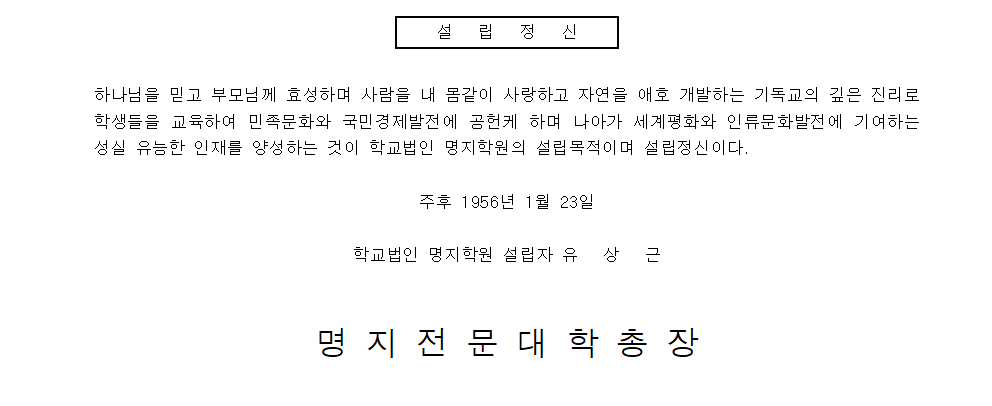 '설립정신. 하나님을 믿고 부모님께 효성하며 사람을 내 몸같이 사랑하고 자연을 애호 개발하는 기독교의 깊은 진리로 학생들을 교육하여 민족문화와 국민경제발전에 공헌케 하며, 나아가 세계평화와 인류문화발전에 기여하는 성실 유능한 인재를 양성하는 것이 학교법인 명지학원의 설립목적이며 설립정신이다. 주후 1956년 1월 23일. 학교법인 명지학원 설립자 유상근. 명지전문대학총장.