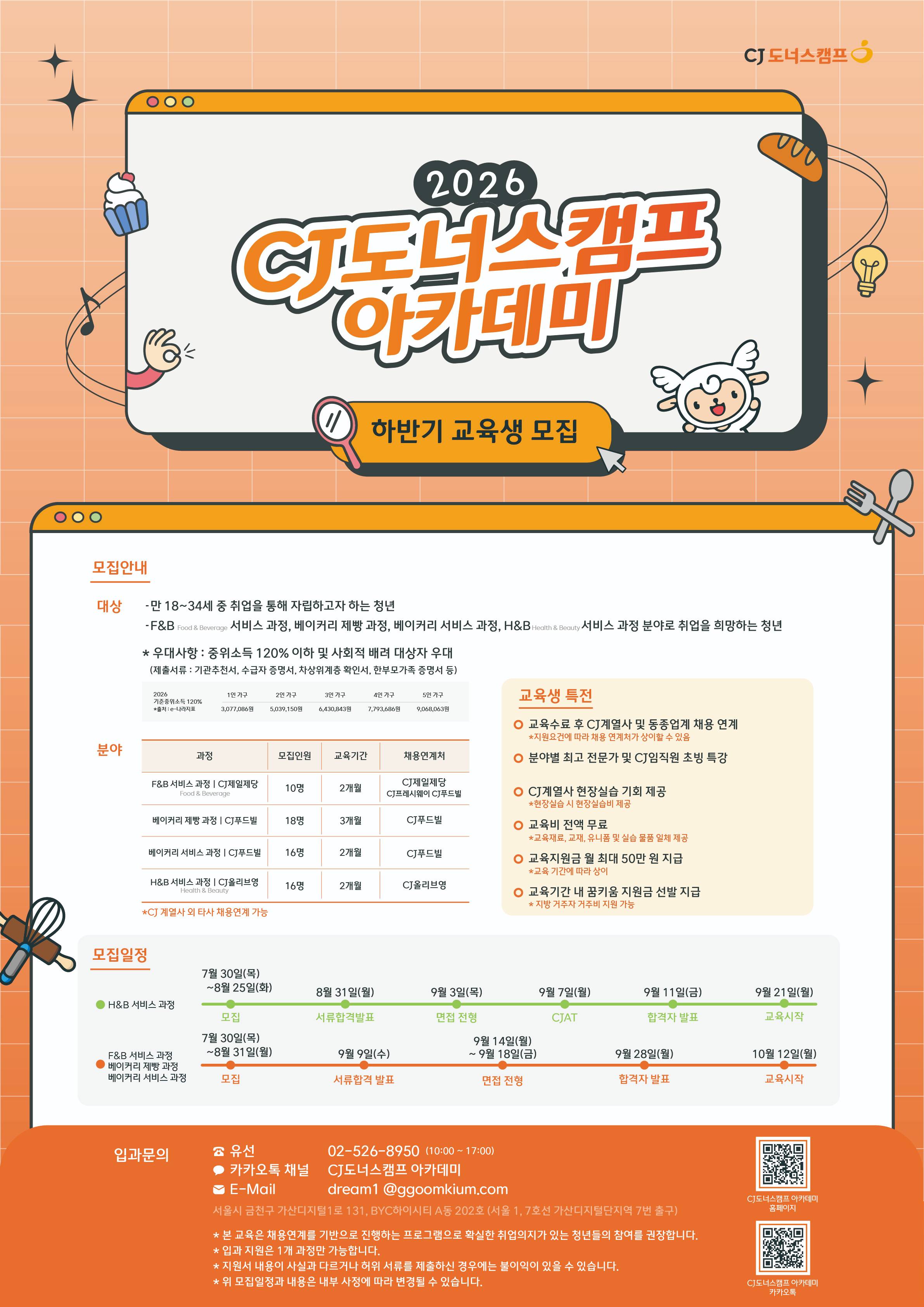  ## 2026 CJ도너스캠프 아카데미 / ### 하반기 교육생 모집 / --- / ### **모집안내** / #### **[대상]** / * 만 18~34세 중 취업을 통해 자립하고자 하는 청년 / * F&B (Food & Beverage) 서비스 과정, 베이커리 제빵 과정, 베이커리 서비스 과정, H&B (Health & Beauty) 서비스 과정 분야로 취업을 희망하는 청년 / #### **[우대사항]** / * 중위소득 120% 이하 및 사회적 배려 대상자 우대 / * **제출서류:** 기관추천서, 수급자 증명서, 차상위계층 확인서, 한부모가족 증명서 등 / > **[2026 기준중위소득 120% (출처: e-나라지표)]** / > * **1인 가구:** 3,077,086원 / > * **2인 가구:** 5,039,150원 / > * **3인 가구:** 6,430,843원 / > * **4인 가구:** 7,793,686원 / > * **5인 가구:** 9,068,063원 / > / > / --- / ### **모집 분야 및 과정** / | 분야 | 과정 | 모집인원 | 교육기간 | 채용연계처 | / | --- | --- | --- | --- | --- | / | **Food & Beverage** | F&B 서비스 과정 (CJ제일제당) | 10명 | 2개월 | CJ제일제당, CJ프레시웨이, CJ푸드빌 | / | **Food & Beverage** | 베이커리 제빵 과정 (CJ푸드빌) | 18명 | 3개월 | CJ푸드빌 | / | **Food & Beverage** | 베이커리 서비스 과정 (CJ푸드빌) | 16명 | 2개월 | CJ푸드빌 | / | **Health & Beauty** | H&B 서비스 과정 (CJ올리브영) | 16명 | 2개월 | CJ올리브영 | / --- / ### **교육생 특전** / * 교육수료 후 CJ계열사 및 동종업계 채용 연계 / * ※ 지원요건에 따라 채용 연계처가 상이할 수 있음 (CJ계열사 외 타사 채용연계 가능) / * 분야별 최고 전문가 및 CJ임직원 초빙 특강 / * CJ계열사 현장실습 기회 제공 (현장실습 시 현장실습비 제공) / * **교육비 전액 무료** (교육재료, 교재, 유니폼 및 실습 물품 일체 제공) / * 교육지원금 월 최대 50만 원 지급 (교육 기간에 따라 상이) / * 교육기간 내 꿈키움 지원금 선발 지급 (지방 거주자 거주비 지원 가능) / --- / ### **모집일정** / #### **1. H&B 서비스 과정** / * **모집:** 7월 30일(목) ~ 8월 25일(화) / * **서류합격발표:** 8월 31일(월) / * **면접 전형:** 9월 3일(목) / * **CJAT:** 9월 7일(월) / * **합격자 발표:** 9월 11일(금) / * **교육시작:** 9월 21일(월) / #### **2. F&B 서비스 과정 / 베이커리 제빵 과정 / 베이커리 서비스 과정** / * **모집:** 7월 30일(목) ~ 8월 31일(월) / * **서류합격 발표:** 9월 9일(수) / * **면접 전형:** 9월 14일(월) ~ 9월 18일(금) / * **합격자 발표:** 9월 28일(월) / * **교육시작:** 10월 12일(월) / --- / ### **유의사항** / * 본 교육은 채용연계를 기반으로 진행하는 프로그램으로 확실한 취업의지가 있는 청년들의 참여를 권장합니다. / * 입과 지원은 1개 과정만 가능합니다. / * 지원서 내용이 사실과 다르거나 허위 서류를 제출하신 경우에는 불이익이 있을 수 있습니다. / * 위 모집일정과 내용은 내부 사정에 따라 변경될 수 있습니다. / --- / ### **입과문의 & 접수** / * **유선:** 02-526-8950 (10:00~17:00) / * **카카오톡:** 카카오톡 채널 CJ도너스캠프 아카데미 / * **E-Mail:** dream1@ggoomkium.com / * **위치:** 서울시 금천구 가산디지털1로 131, BYC하이시티 A동 202호 (서울 1, 7호선 가산디지털단지역 7번 출구) / * **홈페이지:** CJ도너스캠프 아카데미 홈페이지