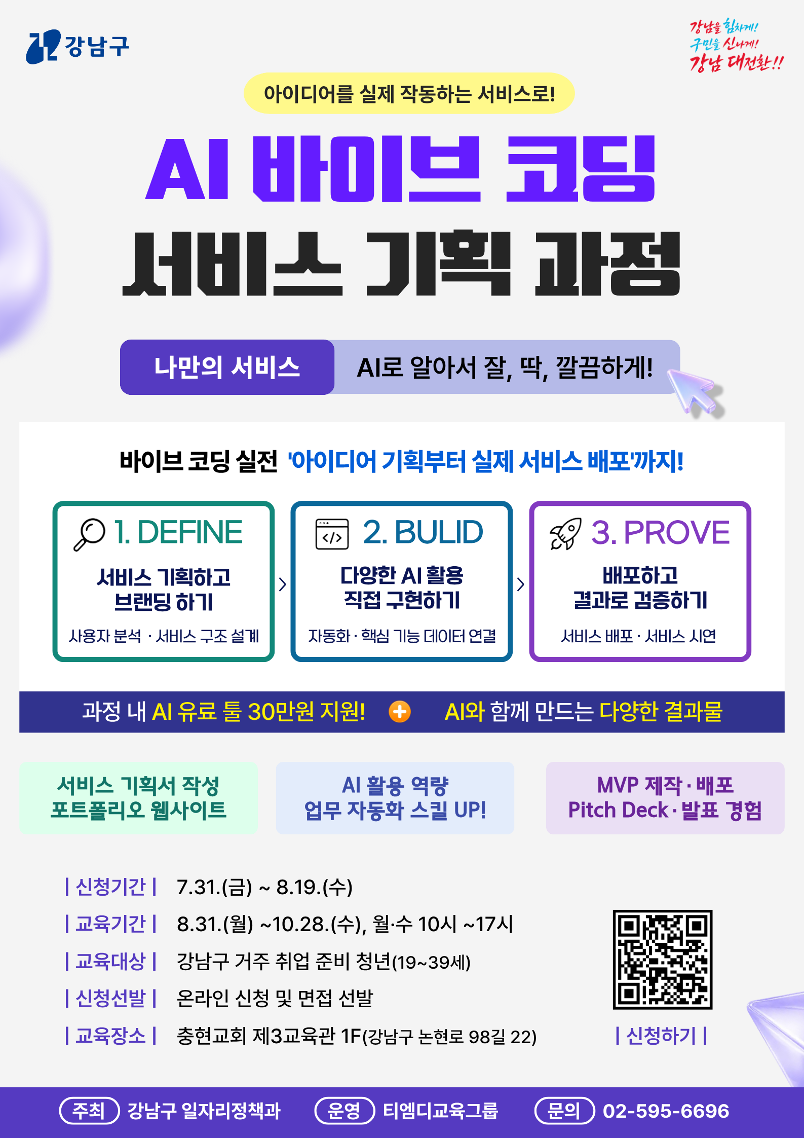 ## 2026 강남구 AI 바이브 코딩 서비스 기획 과정 / ### 아이디어를 실제 작동하는 서비스로! / **AI로 알아서 잘, 딱, 깔끔하게! 바이브 코딩 실전 아이디어 기획부터 실제 서비스 배포까지!** / > **강남을 힘차게! 구민을 신나게! 강남 대전환!!** / --- / ### **커리큘럼 (3 STEP)** / * **01. DEFINE:** 서비스 기획하고 브랜딩하기 / * 사용자 분석 · 서비스 구조 설계 / * **02. BUILD:** 다양한 AI 활용 직접 구현하기 / * 자동화 핵심 기능 데이터 연결 / * **03. PROVE:** 배포하고 결과로 검증하기 / * 서비스 배포 · 서비스 시연 / --- / ### **교육 혜택 및 결과물** / * **교육 혜택:** 과정 내 AI 유료 툴 30만원 지원! / * **AI와 함께 만드는 다양한 결과물:** / * 서비스 기획서 작성 / * AI 활용 역량 (업무 자동화 스킬 UP!) / * MVP 제작·배포 / * 포트폴리오 웹사이트 / * Pitch Deck, 발표 경험 / --- / ### **모집 및 교육 안내** / * **신청기간:** 7.31.(금) ~ 8.19.(수) / * **교육기간:** 8.31.(월) ~ 10.28.(수), 월·수 10시~17시 / * **교육대상:** 강남구 거주 취업 준비 청년(19~39세) / * **신청선발:** 온라인 신청 및 면접 선발 / * **교육장소:** 충현교회 제3교육관 1F (강남구 논현로 98길 22) / --- / ### **신청 및 문의** / * **신청하기:** [온라인 신청 링크/QR] / * **주최:** 강남구 일자리정책과 / * **운영:** 티엠디교육그룹 / * **문의:** 02-595-6696