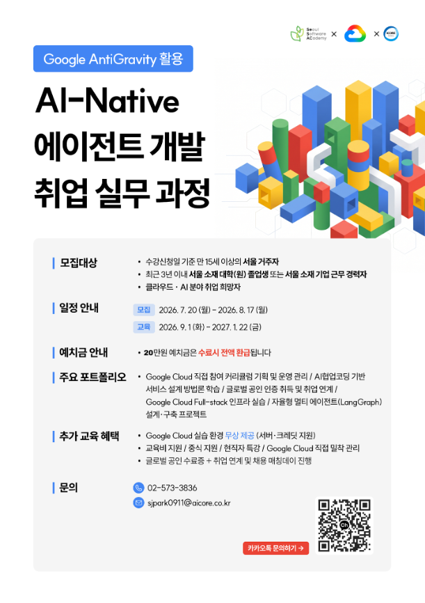  Google AntiGravity 활용 / Al-Native / 에이전트 개발 / 취업 실무과정 / Seoul / Software X ACodemy / 모집대상 / 수강신청일 기준 만15세 이상의 서울 거주자 . / 최근 3년 이내 서울 소재 대학(원) 졸업생 또는 서울 소재 기업 근무경력자 클라우드·AI 분야 취업희망자 / 일정 안내 / 모집 2026.7.20(월)-2026. 8. 17(월) / 교육 2026.9.1(화)-2027.1.22(금) / 예치금 안내 . / 20만원 예치금은 수료시 전액 환급됩니다 / 주요 포트폴리오 / 추가 교육 혜택 / Google Cloud 직접 참여 커리큘럼 기획 및 운영 관리 / AI협업코딩 기반 / 서비스 설계 방법론학습/글로벌 공인 인증 취득 및 취업 연계/ / Google Cloud Full-stack 인프라 실습/자율형 멀티 에이전트(Lang Graph) 설계·구축 프로젝트 / • Google Cloud 실습 환경 무상 제공 (서버·크레딧 지원) / 교육비지원/중식지원 / 현직자 특강 / Google Cloud 직접 밀착관리 / 글로벌 공인 수료증+ 취업 연계 및 채용 매칭데이 진행 / 02-573-3836 / | 문의 / 4 sjpark0911@aicore.co.kr / 카카오톡 문의하기 →