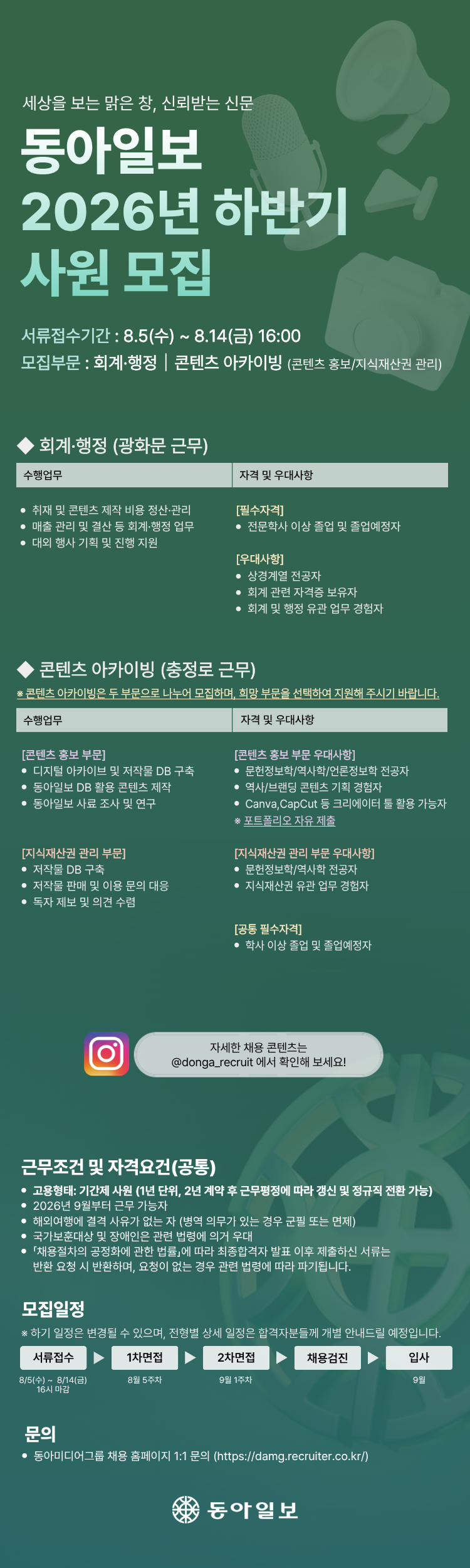 [필독 공지사항] / *접수 전 유의사항 / - 이력서 및 자기소개서 작성하기 전! or 작성했어도! / 수월한 자소서 첨삭 후 접수를 위해 꼭 접수 전 날! / 채용담당자에게 연락바랍니다 :D / 기업명 : 동아일보 / 채용명 : 2026년 하반기 사원 모집 / 접수기간 : 2026.08.05.(수) ~ 2026.08.14.(금) 16:00 / 모집부문 : 회계·행정 / 콘텐츠 아카이빙-콘텐츠 홍보 / 콘텐츠 아카이빙-지식재산권 관리 / 고용형태 : 기간제 사원 / 계약조건 : 1년 단위 계약이며, 2년 계약 후 근무평정에 따라 계약 갱신 및 정규직 전환 가능 / 입사예정 : 2026년 9월 / [회계·행정] / 근무지 : 광화문 / 수행업무 : 취재 및 콘텐츠 제작 비용 정산·관리 / 수행업무 : 매출 관리 및 결산 등 회계·행정 업무 / 수행업무 : 대외 행사 기획 및 진행 지원 / 필수자격 : 전문학사 이상 졸업자 및 졸업예정자 / 우대사항 : 상경계열 전공자 / 우대사항 : 회계 관련 자격증 보유자 / 우대사항 : 회계 및 행정 관련 업무 경험자 / [콘텐츠 아카이빙] / 근무지 : 충정로 / 지원방법 : 콘텐츠 홍보와 지식재산권 관리 중 희망 부문을 선택하여 지원 / 공통 필수자격 : 학사 이상 졸업자 및 졸업예정자 / [콘텐츠 아카이빙-콘텐츠 홍보] / 수행업무 : 디지털 아카이브 및 저작물 데이터베이스 구축 / 수행업무 : 동아일보 데이터베이스를 활용한 콘텐츠 제작 / 수행업무 : 동아일보 사료 조사 및 연구 / 우대사항 : 문헌정보학·역사학·언론정보학 전공자 / 우대사항 : 역사·브랜딩 콘텐츠 기획 경험자 / 우대사항 : Canva, CapCut 등 크리에이터 도구 활용 가능자 / 제출사항 : 포트폴리오 자유 제출 / [콘텐츠 아카이빙-지식재산권 관리] / 수행업무 : 저작물 데이터베이스 구축 / 수행업무 : 저작물 판매 및 이용 문의 대응 / 수행업무 : 독자 제보 및 의견 수렴 / 우대사항 : 문헌정보학·역사학 전공자 / 우대사항 : 지식재산권 관련 업무 경험자 / [공통 자격 및 우대사항] / 필수자격 : 2026년 9월부터 근무할 수 있는 자 / 필수자격 : 해외여행에 결격사유가 없는 자 / 병역사항 : 병역의무가 있는 경우 군필 또는 면제자 / 우대사항 : 국가보훈대상자 및 장애인은 관련 법령에 따라 우대 / [전형일정] / 서류접수 : 2026.08.05.(수) ~ 2026.08.14.(금) 16:00 / 1차 면접 : 2026년 8월 5주 차 / 2차 면접 : 2026년 9월 1주 차 / 이후절차 : 채용검진 후 2026년 9월 입사 / 일정안내 : 전형 일정은 변경될 수 있으며, 전형별 상세 일정은 합격자에게 개별 안내 / 지원 및 문의 : 동아미디어그룹 채용 홈페이지 1:1 문의 / 채용 홈페이지 : https://damg.recruiter.co.kr/ / 채용 콘텐츠 : 인스타그램 @donga_recruit / 제출서류 반환 : 최종합격자 발표 후 반환을 요청하면 제출서류를 반환하며, 요청하지 않은 서류는 「채용절차의 공정화에 관한 법률」에 따라 파기