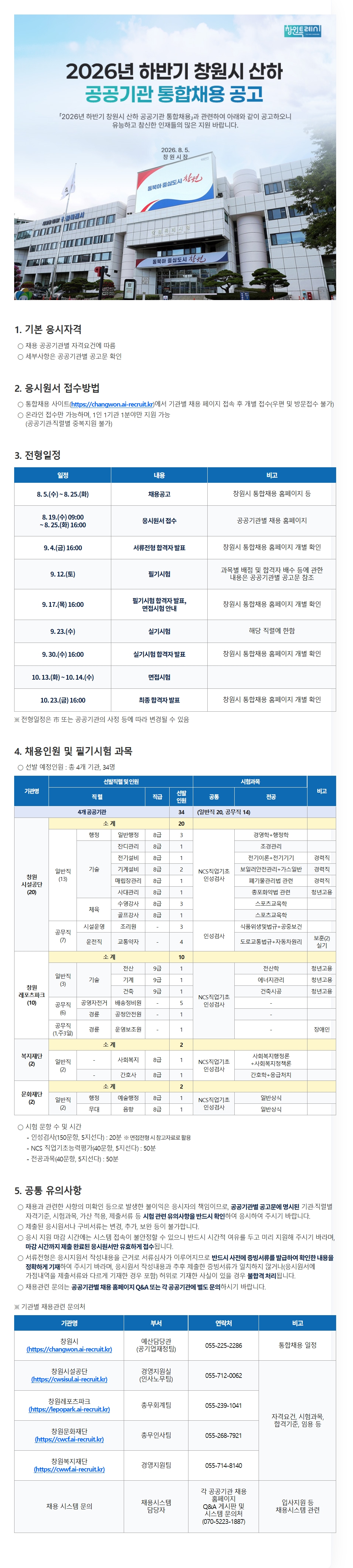 [필독 공지사항]  / *접수 전 유의사항  / - 이력서 및 자기소개서 작성하기 전! or 작성했어도!  / 수월한 자소서 첨삭 후 접수를 위해 꼭 접수 전 날!  / 채용담당자에게 연락바랍니다 :D  / 2026년 하반기 창원시 산하 공공기관 통합채용  / 채용기관 : 창원시설공단, 창원레포츠파크, 창원복지재단, 창원문화재단  / 선발예정인원 : 총 34명(일반직 20명, 공무직 14명)  / 채용공고 : 2026. 8. 5.(수) ~ 8. 25.(화)  / 원서접수 : 2026. 8. 19.(수) 09:00 ~ 8. 25.(화) 16:00  / 접수방법 : 창원시 통합채용 사이트(https://changwon.ai-recruit.kr)에서 지원 기관의 채용 페이지에 접속하여 온라인으로 개별 접수  / 접수제한 : 1인 1기관 1분야만 지원 가능하며, 공공기관·직렬별 중복지원 불가  / 접수불가 : 우편 및 방문 접수 불가    / 기본 응시자격 : 채용 공공기관별 자격요건에 따름  / 세부 자격요건 : 지원하려는 공공기관별 채용공고문에서 반드시 확인  / 전형일정  / 채용공고 : 2026. 8. 5.(수) ~ 8. 25.(화)  / 응시원서 접수 : 2026. 8. 19.(수) 09:00 ~ 8. 25.(화) 16:00  / 서류전형 합격자 발표 : 2026. 9. 4. 16:00  / 필기시험 : 2026. 9. 12.(토)  / 필기시험 합격자 발표 및 면접시험 안내 : 2026. 9. 17. 16:00  / 실기시험 : 2026. 9. 23.(수) ※ 해당 직렬에 한함  / 실기시험 합격자 발표 : 2026. 9. 30.(수) 16:00  / 면접시험 : 2026. 10. 13.(화) ~ 10. 14.(수)  / 최종합격자 발표 : 2026. 10. 23. 16:00  / 합격자 확인 : 창원시 통합채용 홈페이지에서 개별 확인  / 일정 유의사항 : 전형일정은 창원시 또는 공공기관의 사정 등에 따라 변경될 수 있음  / 창원시설공단 채용인원 : 총 20명(일반직 13명, 공무직 7명)  / 창원시설공단 일반직 일반행정 8급 : 3명 / NCS 직업기초능력평가·인성검사 / 경영학+행정학  / 창원시설공단 일반직 잔디관리 8급 : 1명 / NCS 직업기초능력평가·인성검사 / 조경관리  / 창원시설공단 일반직 전기설비 8급 : 1명 / NCS 직업기초능력평가·인성검사 / 전기이론+전기기기 / 경력직  / 창원시설공단 일반직 기계설비 8급 : 2명 / NCS 직업기초능력평가·인성검사 / 보일러안전관리+가스일반 / 경력직  / 창원시설공단 일반직 매립장관리 8급 : 1명 / NCS 직업기초능력평가·인성검사 / 폐기물관리법 관련 / 경력직  / 창원시설공단 일반직 사대관리 8급 : 1명 / NCS 직업기초능력평가·인성검사 / 총포화약법 관련  / 창원시설공단 일반직 수영강사 8급 : 3명 / NCS 직업기초능력평가·인성검사 / 스포츠교육학 / 청년고용  / 창원시설공단 일반직 골프강사 8급 : 1명 / NCS 직업기초능력평가·인성검사 / 스포츠교육학  / 창원시설공단 공무직 시설운영 조리원 : 3명 / 인성검사 / 식품위생 및 법규+공중보건  / 창원시설공단 공무직 운전직(교통약자) : 4명 / 인성검사·실기 / 도로교통법규+자동차원리 / 보훈 2명 포함  / 창원레포츠파크 채용인원 : 총 10명(일반직 3명, 공무직 7명)  / 창원레포츠파크 일반직 전산 9급 : 1명 / NCS 직업기초능력평가·인성검사 / 전산학 / 청년고용  / 창원레포츠파크 일반직 기계 9급 : 1명 / NCS 직업기초능력평가·인성검사 / 에너지관리 / 청년고용  / 창원레포츠파크 일반직 건축 9급 : 1명 / NCS 직업기초능력평가·인성검사 / 건축시공 / 청년고용  / 창원레포츠파크 공무직 공영자전거 배송정비원 : 5명 / 인성검사  / 창원레포츠파크 공무직 경륜 공정안전원 : 1명 / 인성검사  / 창원레포츠파크 공무직 경륜 운영보조원 : 1명 / 인성검사 / 장애인  / 창원복지재단 채용인원 : 총 2명  / 창원복지재단 일반직 사회복지 8급 : 1명 / NCS 직업기초능력평가·인성검사 / 사회복지행정론+사회복지정책론  / 창원복지재단 일반직 간호사 8급 : 1명 / NCS 직업기초능력평가·인성검사 / 간호학+응급처치  / 창원문화재단 채용인원 : 총 2명  / 창원문화재단 일반직 행정(예술행정) 8급 : 1명 / NCS 직업기초능력평가·인성검사 / 일반상식  / 창원문화재단 일반직 무대(음향) 8급 : 1명 / NCS 직업기초능력평가·인성검사 / 일반상식  / 시험 문항 수 및 시간  / 인성검사 : 150문항·5지선다형·20분 / 면접전형 참고자료로 활용  / NCS 직업기초능력평가 : 40문항·5지선다형·50분  / 전공과목 : 40문항·5지선다형·50분  / 공통 유의사항  / 채용 관련 사항을 확인하지 않아 발생한 불이익은 응시자 본인의 책임입니다.  / 지원 전 기관·직렬별 자격기준, 시험과목, 가산점 적용기준, 제출서류 및 시험 관련 유의사항을 반드시 확인해야 합니다.  / 제출한 응시원서 및 구비서류는 변경·추가·보완할 수 없습니다.  / 접수 마감 시간에는 시스템 접속이 불안정할 수 있으므로 시간적 여유를 두고 미리 지원해야 합니다.  / 2026. 8. 25.(화) 16:00까지 제출이 완료된 응시원서만 유효하게 접수됩니다.  / 서류전형은 응시지원서 작성 내용을 근거로 진행되므로 증빙서류를 사전에 발급받아 확인한 후 정확하게 작성해야 합니다.  / 응시원서 내용과 증빙서류가 일치하지 않거나 가점 내역을 다르게 작성한 경우, 또는 허위로 기재한 사실이 확인되면 불합격 처리됩니다.  / 채용 관련 문의 : 각 공공기관 채용 홈페이지 Q&A 게시판 또는 해당 기관 담당 부서  / 창원시 예산담당관 공기업재정팀 : 055-225-2286 / 통합채용 일정 문의  / 창원시 통합채용 홈페이지 : https://changwon.ai-recruit.kr  / 창원시설공단 경영지원실 인사노무팀 : 055-712-0062  / 창원시설공단 채용 홈페이지 : https://cwsisul.ai-recruit.kr  / 창원레포츠파크 총무회계팀 : 055-239-1041  / 창원레포츠파크 채용 홈페이지 : https://lepopark.ai-recruit.kr  / 창원문화재단 총무인사팀 : 055-268-7921  / 창원문화재단 채용 홈페이지 : https://cwcf.ai-recruit.kr  / 창원복지재단 경영지원팀 : 055-714-8140  / 창원복지재단 채용 홈페이지 : https://cwwf.ai-recruit.kr  / 기관 문의사항 : 자격요건, 시험과목, 합격기준 및 임용 등에 관한 내용  / 채용시스템 문의 : 각 공공기관 채용 홈페이지 Q&A 게시판 또는 070-5223-1887  / 공고일 : 2026. 8. 5.  / 공고기관 : 창원시