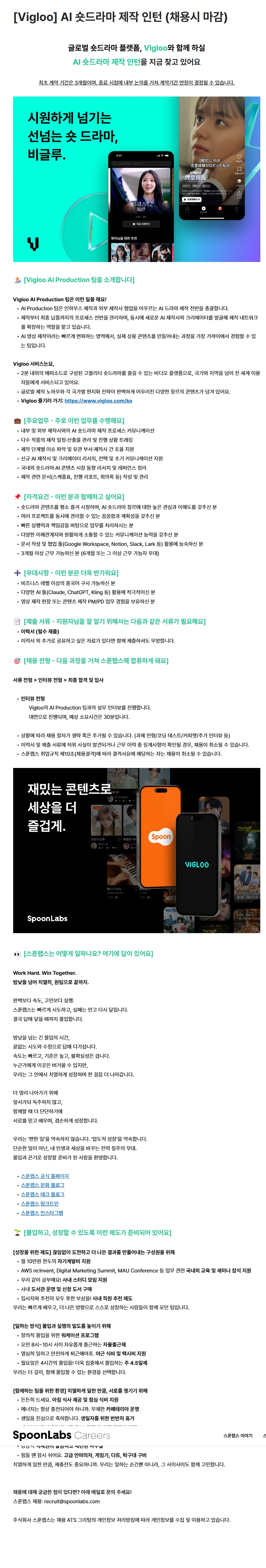 [필독 공지사항]  / *접수 전 유의사항  / - 이력서 및 자기소개서 작성하기 전! or 작성했어도!  / 수월한 자소서 첨삭 후 접수를 위해 꼭 접수 전 날!  / 채용담당자에게 연락바랍니다 :D  / 채용기업 : 주식회사 스푼랩스(SpoonLabs)  / 서비스명 : Vigloo(비글루)  / 채용직무 : AI 숏드라마 제작 인턴  / 고용형태 : 인턴  / 모집기간 : 채용 시 마감  / 최초 계약기간 : 3개월  / 계약연장 : 최초 계약 종료 시점에 내부 논의를 거쳐 연장 여부 결정  / 근무기간 우대 : 6개월 이상 근무 가능자 우대  / 팀명 : Vigloo AI Production 팀  / Vigloo AI Production 팀 소개  / 인하우스 제작과 외부 제작사 협업을 포함한 AI 드라마 제작 전반을 총괄합니다.  / 제작부터 최종 납품까지 전체 프로세스를 관리합니다.   / 새로운 AI 제작사와 크리에이터를 발굴하여 제작 네트워크를 확장합니다.  /  빠르게 변화하는 AI 영상 제작 분야에서 실제 상용 콘텐츠의 제작 과정을 가까이에서 경험할 수 있습니다.  / Vigloo 서비스 소개  / Vigloo는 약 2분 분량의 에피소드로 구성된 고품질 숏드라마를 제공하는 글로벌 비디오 플랫폼입니다.  / 국가와 지역을 넘어 전 세계 이용자를 대상으로 서비스합니다.  / 글로벌 제작 노하우와 국가별 현지화 전략을 결합한 다양한 장르의 콘텐츠를 제공합니다.  / Vigloo 홈페이지 : https://www.vigloo.com/ko   / 주요업무  / 내부 및 외부 제작사와 AI 숏드라마 제작 프로세스에 관해 커뮤니케이션합니다.  / 다수 작품의 제작 일정과 산출물을 관리하고 진행 상황을 추적합니다.  / 제작 단계별 이슈를 파악하고 유관 부서 및 제작사 간 조율을 지원합니다.  / 신규 AI 제작사와 크리에이터를 조사하고 컨택 및 초기 커뮤니케이션을 지원합니다.  / 국내외 숏드라마 및 AI 콘텐츠 시장 동향을 조사하고 참고자료를 정리합니다.  / 제작 관련 스케줄표, 진행 리포트 및 회의록 등의 문서를 작성하고 관리합니다.  / 자격요건  / 숏드라마 콘텐츠를 평소 즐겨 시청하고 AI 숏드라마 장르에 관한 높은 관심과 이해도를 갖춘 분  / 여러 프로젝트를 동시에 관리할 수 있는 꼼꼼함과 계획성을 갖춘 분  / 빠른 실행력과 책임감을 바탕으로 업무를 처리할 수 있는 분  / 다양한 이해관계자와 원활하게 소통할 수 있는 커뮤니케이션 능력을 갖춘 분  / Google Workspace, Notion, Slack, Lark 등 문서 작성 및 협업 도구 활용에 능숙한 분  / 3개월 이상 근무할 수 있는 분  / 우대사항  / 6개월 이상 근무할 수 있는 분  / 비즈니스 수준 이상의 중국어를 구사할 수 있는 분  / Claude, ChatGPT, Kling 등 다양한 AI 도구를 적극적으로 활용하는 분  / 영상 제작 현장 또는 콘텐츠 제작 PM·PD 업무 경험을 보유한 분  / 제출서류  / 이력서 : 필수 제출  / 이력서 외에 지원자를 소개할 수 있는 추가 자료가 있다면 선택하여 함께 제출할 수 있습니다.  / 채용절차 : 서류전형 > 인터뷰 전형 > 최종 합격 및 입사  / 인터뷰 방식 : 대면 실무 인터뷰  / 인터뷰 대상 : Vigloo AI Production 팀  / 예상 인터뷰 시간 : 약 30분  / 전형 유의사항 : 상황에 따라 과제전형, 코딩테스트, 커피챗 및 추가 인터뷰 등의 절차가 생략되거나 추가될 수 있습니다.  / 이력서 및 제출서류에서 허위 사실이 발견되거나 근무 이력 중 징계사항이 확인되면 채용이 취소될 수 있습니다.  / 스푼랩스 취업규칙 제10조의 채용결격 사유에 해당하면 채용이 취소될 수 있습니다.  / 스푼랩스 인재상 및 업무문화  / Work Hard, Win Together  / 완벽보다 속도와 실행을 중시하며 빠르게 시도하고 실패를 바탕으로 다시 도전합니다.  / 높은 기준과 불확실성 속에서도 답을 찾을 때까지 몰입합니다.  / 구성원 간 신뢰와 배움을 바탕으로 함께 성장하는 원팀 문화를 지향합니다.  / 편안한 업무보다 치열한 몰입을 통한 압도적인 성장을 추구합니다.  / 성장지원 제도  / 월 10만 원 한도의 자기계발비 지원  / AWS re:Invent, Digital Marketing Summit, MAU Conference 등 업무 관련 국내외 교육 및 세미나 참석 지원  / 사내 스터디 모임 지원  /  사내 도서관 운영 및 신청 도서 구매  / 입사자와 추천자에게 보상을 제공하는 사내 직원 추천제도 운영  / 근무제도 및 지원사항  / 창의적인 몰입을 위한 워케이션 프로그램 운영  / 오전 8시부터 10시 사이에 자유롭게 출근하는 자율출근제 운영  / 야근 식비 및 택시비 지원  / 월요일 4시간 근무를 적용하는 주 4.5일제 운영  / 아침 식사 제공 및 점심 식비 지원  / 무제한 카페테리아 운영  / 생일자를 위한 반반차 휴가 제공  /  고급 안마의자, 게임기, 다트 및 탁구대 구비  /  기업정보 확인 : 스푼랩스 공식 홈페이지, 문화 블로그, 테크 블로그, 링크드인 및 인스타그램  / 채용문의 : 공고에 기재된 스푼랩스 채용 이메일 이용  / 개인정보 안내 : 주식회사 스푼랩스는 채용 ATS '그리팅'의 개인정보 처리방침에 따라 지원자의 개인정보를 수집하고 이용합니다.  / 지원 유의사항 : 채용 시 마감되는 공고이므로 지원을 희망하는 경우 제출서류를 미리 준비하여 조기에 접수하는 것을 권장합니다  .