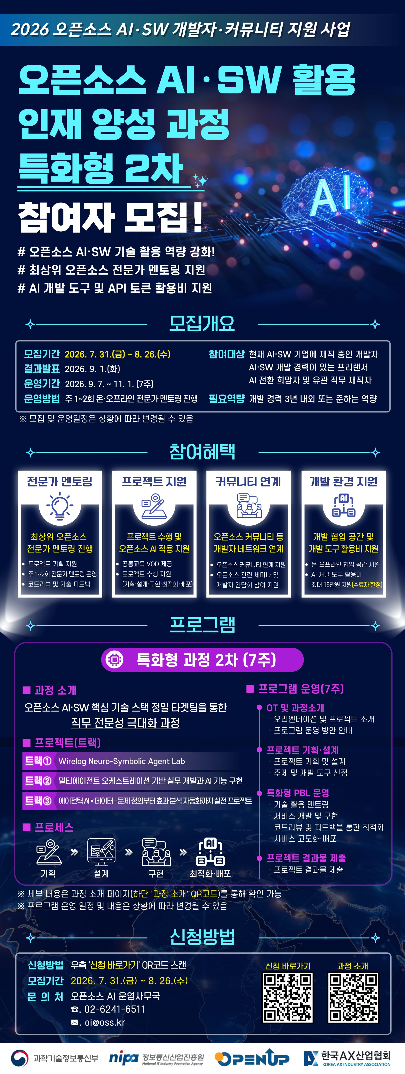 [필독 공지사항]  / *접수 전 유의사항  / - 이력서 및 자기소개서 작성하기 전! or 작성했어도!  / 수월한 자소서 첨삭 후 접수를 위해 꼭 접수 전 날!  / 채용담당자에게 연락바랍니다 :D  / 사업명 : 2026 오픈소스 AI·SW 개발자·커뮤니티 지원 사업  / 과정명 : 오픈소스 AI·SW 활용 인재 양성 과정 특화형 2차  / 모집내용 : 오픈소스 AI·SW 핵심 기술을 활용한 프로젝트 중심의 개발자 역량 강화 과정 참여자 모집  / 모집기간 : 2026. 7. 31.(금) ~ 8. 26.(수)  / 결과발표 : 2026. 9. 1.(화)  / 운영기간 : 2026. 9. 7. ~ 11. 1. / 총 7주  / 모집 및 운영 일정은 상황에 따라 변경될 수 있습니다.  / 참여대상 : 현재 AI·SW 기업에 재직 중인 개발자  / 참여대상 : AI·SW 개발 경력이 있는 프리랜서  / 참여대상 : AI 전환을 희망하는 재직자  / 참여대상 : AI·SW 관련 유관 직무 재직자  / 필요역량 : 개발 경력 3년 내외 또는 이에 준하는 개발 역량을 보유한 사람  / 운영방법 : 주 1~2회 온·오프라인 전문가 멘토링 진행  / 과정목표 : 오픈소스 AI·SW 기술 활용 역량 강화  / 과정목표 : 최상위 오픈소스 전문가의 멘토링을 통한 직무 전문성 강화  / 과정목표 : 오픈소스 AI를 적용한 프로젝트의 기획·설계·구현·최적화·배포 경험 제공  / 과정특징 : 오픈소스 AI·SW 핵심 기술 스택을 정밀하게 타기팅하여 직무 전문성을 극대화하는 과정  / 과정형태 : 특화형 프로젝트 기반 학습(PBL) 과정  / 참여혜택 : 최상위 오픈소스 전문가 멘토링 제공  / 참여혜택 : 공통교육 VOD 제공  / 참여혜택 : 프로젝트 기획 지원  / 참여혜택 : 프로젝트 수행 및 오픈소스 AI 적용 지원  / 참여혜택 : 주 1~2회 전문가 멘토링 운영  / 참여혜택 : 코드 리뷰 및 기술 피드백 제공  /  참여혜택 : 프로젝트 기획·설계·구현·최적화·배포 전 과정 지원  /  참여혜택 : 오픈소스 커뮤니티 등 개발자 네트워크 연계  /  참여혜택 : 오픈소스 관련 세미나 및 개발자 간담회 참여 지원  / 참여혜택 : 온·오프라인 개발 및 협업 공간 지원  / 참여혜택 : AI 개발 도구 및 API 토큰 활용비 지원  / 개발환경 지원 : 수료자에 한하여 AI 개발 도구 활용비 최대 15만 원 지원  / 프로그램 구성 : 오리엔테이션 및 과정 소개  / 프로그램 구성 : 프로젝트 기획 및 설계  / 프로그램 구성 : 특화형 PBL 운영  / 프로그램 구성 : 기술 활용 멘토링  / 프로그램 구성 : 서비스 개발 및 구현  / 프로그램 구성 : 코드 리뷰와 피드백을 통한 최적화  / 프로그램 구성 : 서비스 고도화 및 배포  / 프로그램 구성 : 프로젝트 결과물 제출  / 프로젝트 트랙 1 : Wirelog Neuro-Symbolic Agent Lab  / 프로젝트 트랙 2 : 멀티에이전트 오케스트레이션 기반 실무 개발과 AI 기능 구현  / 프로젝트 트랙 3 : 에이전틱 AI×데이터—문제 정의부터 효과 분석 자동화까지 실전 프로젝트  / 프로젝트 진행절차 : 오리엔테이션 및 프로젝트 소개  / 프로젝트 진행절차 : 프로그램 운영방안 안내  / 프로젝트 진행절차 : 프로젝트 기획·설계  / 프로젝트 진행절차 : 프로젝트 주제 및 개발 도구 선정  / 프로젝트 진행절차 : 프로젝트 구현  / 프로젝트 진행절차 : 코드 리뷰 및 기술 피드백  / 프로젝트 진행절차 : 최적화·고도화·배포  / 프로젝트 진행절차 : 프로젝트 결과물 제출  / 신청방법 : 모집 안내문에 있는 '신청 바로가기' QR코드를 스캔하여 신청  /  과정 세부내용 : 모집 안내문 하단의 '과정 소개' QR코드를 통해 확인  /  문의처 : 오픈소스 AI 운영사무국  / 문의전화 : 원문 이미지에서 전화번호가 정상적으로 인식되지 않아 과정 소개 또는 신청 페이지에서 확인 필요  / 문의이메일 : 원문에 '※.ai@oss.kr'로 인식되어 정확한 이메일 주소는 과정 소개 또는 신청 페이지에서 확인 필요  / 주최·주관 : 과학기술정보통신부, 정보통신산업진흥원(NIPA), 한국AX산업협회  / 지원 유의사항 : 신청 전 참여 대상, 필요역량, 프로젝트 트랙별 내용 및 수료 기준을 과정 소개 페이지에서 반드시 확인하시기 바랍니다.  / 운영 유의사항 : 프로그램의 세부 운영 일정과 내용은 상황에 따라 변경될 수 있습니다 .