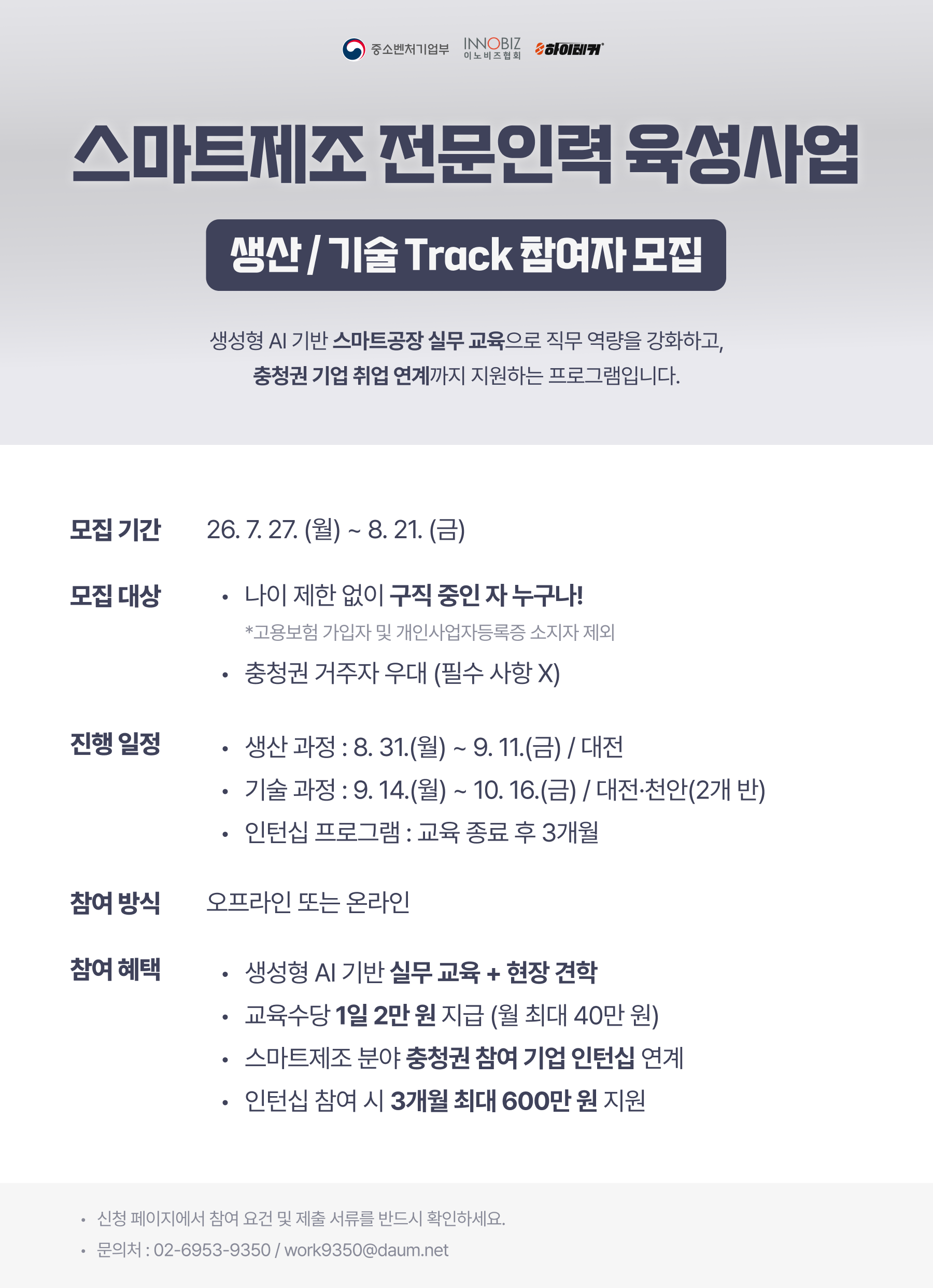 / 스마트제조 전문인력 육성사업 생산·기술 Track 참여자 모집 / 주관기관 : 중소벤처기업부 / 운영기관 : 이노비즈협회 / 프로그램 소개 : 생성형 AI 기반 스마트공장 실무교육을 통해 직무역량을 강화하고, 충청권 기업 취업 연계까지 지원하는 프로그램 / 모집기간 : 2026. 7. 27.(월)~8. 21.(금) / 모집대상 / - 나이 제한 없이 현재 구직 중인 자 누구나 / - 고용보험 가입자 및 개인사업자등록증 소지자는 참여 제외 / - 충청권 거주자 우대(필수사항 아님) / 교육일정 / - 생산과정 : 2026. 8. 31.(월)~9. 11.(금) / - 생산과정 교육장소 : 대전 / - 기술과정 : 2026. 9. 14.(월)~10. 16.(금) / - 기술과정 교육장소 : 대전·천안(2개 반) / 인턴십 프로그램 : 교육 종료 후 3개월 / 참여방식 : 오프라인 또는 온라인 / 참여혜택 / - 생성형 AI 기반 스마트공장 실무교육 제공 / - 산업현장 견학 지원 / - 교육수당 1일 2만 원 지급(월 최대 40만 원) / - 스마트제조 분야 충청권 참여기업 인턴십 연계 / - 인턴십 참여 시 3개월간 최대 600만 원 지원 / 유의사항 : 신청 페이지에서 참여 요건 및 제출서류를 반드시 확인하시기 바랍니다. / 문의처 : 전화번호 및 이메일 별도 확인 필요