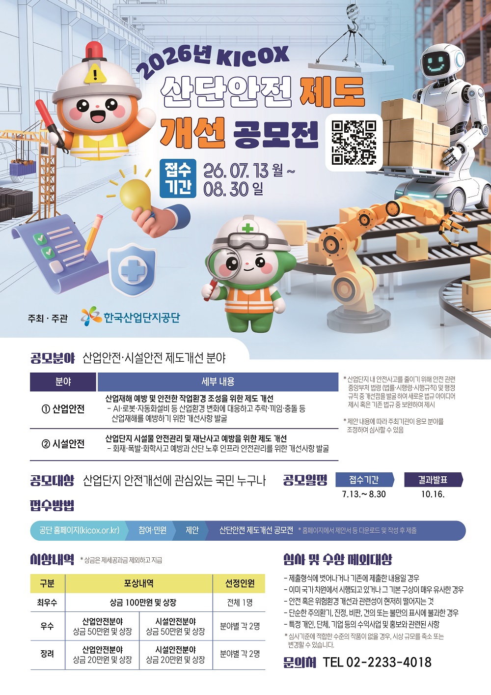 [필독 공지사항] / *접수 전 유의사항 / - 이력서 및 자기소개서 작성하기 전! or 작성했어도! / 수월한 자소서 첨삭 후 접수를 위해 꼭 접수 전 날! / 채용담당자에게 연락바랍니다 :D / 2026년 KICOX 산단안전 제로 개선 공모전 / 주최·주관 : 한국산업단지공단(KICOX) / 공모주제 : 산업단지 안전 관련 제도 개선 / 공모대상 : 산업단지 안전 개선에 관심 있는 국민 누구나 / 접수기간 : 2026. 7. 13.(월)~8. 30.(일) / 결과발표 : 2026. 10. 16.(금) / 공모분야 / - 산업안전 제도 개선 분야 / - 시설안전 제도 개선 분야 / 산업안전 분야 / - 산업재해 예방 및 안전한 작업환경 조성을 위한 제도 개선 / - AI·로봇·자동화 설비 등 산업환경 변화에 대응하기 위한 개선사항 발굴 / - 추락·끼임·충돌 등 산업재해 예방을 위한 개선사항 발굴 / - 산업단지 내 안전사고 감소를 위해 안전 관련 중앙부처 법령(법률·시행령·시행규칙) 및 행정규칙의 개선점 발굴 / - 새로운 법규 아이디어 또는 기존 법규의 보완 사항 제안 / 시설안전 분야 / - 산업단지 시설물 안전관리 및 재난사고 예방을 위한 제도 개선 / - 화재·폭발·화학사고 예방을 위한 개선사항 발굴 / - 산업단지 노후 기반시설의 안전관리를 위한 개선사항 발굴 / 접수방법 / - 한국산업단지공단 홈페이지(https://www.kicox.or.kr) 접속 / - '참여·민원 > 제안 > 산단안전 제도개선 공모전' 메뉴에서 접수 / - 홈페이지에서 제안서 등을 내려받아 작성한 후 제출 / 시상내역 / - 최우수상 : 상금 100만 원 및 상장(전체 1명) / - 우수상 산업안전 분야 : 상금 50만 원 및 상장 / - 우수상 시설안전 분야 : 상금 50만 원 및 상장 / - 우수상 선정인원 : 분야별 각 2명 / - 장려상 산업안전 분야 : 상금 20만 원 및 상장 / - 장려상 시설안전 분야 : 상금 20만 원 및 상장 / - 장려상 선정인원 : 분야별 각 2명 / - 상금은 제세공과금을 제외하고 지급 / 심사 및 수상 제외대상 / - 정해진 제출형식에서 벗어나거나 기존에 제출한 내용인 경우 / - 이미 국가 차원에서 시행되고 있거나 기본 구상이 매우 유사한 경우 / - 안전 또는 위험환경 개선과의 관련성이 현저히 떨어지는 경우 / - 단순한 주의 환기, 진정, 비판, 건의 또는 불만 표시에 불과한 경우 / - 특정 개인·단체·기업 등의 수익사업이나 홍보와 관련된 사항 / 유의사항 / - 제안 내용에 따라 주최기관이 응모 분야를 조정하여 심사할 수 있습니다. / - 심사기준에 적합한 수준의 작품이 없으면 시상 규모가 축소되거나 변경될 수 있습니다. / 문의처 : 전화번호 별도 확인 필요