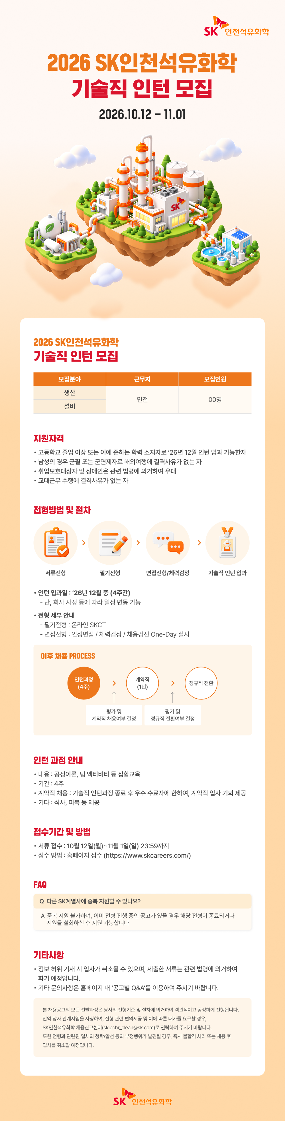 / SK인천석유화학 / 2026 SK인천석유화학 / 기술직 인턴 모집 / 2026.10.12 - 11.01 / 2026 SK인천석유화학 / 기술직 인턴 모집 / 모집분야 / 근무지 / 모집인원 / 생산 / 인천 / 00명 / 설비 / 지원자격 / 고등학교 졸업 이상 또는 졸업 예정자 중 해당 자격을 갖춘 자 / 남성의 경우 군필 또는 군 면제자로 해외여행에 결격사유가 없는 자 / 취업보호대상자 및 장애인은 관련 법령에 의거하여 우대 / 관련 업무 수행에 결격사유가 없는 자 / 전형방법 및 절차 / 서류전형 / 필기전형 / 면접전형(대면면접) / 기술직 인턴 입과 / 인턴 입과일: '26년 12월 초 (4주간) / - 입과 시, 회사 사정 등에 따라 변동 가능 / 전형 세부 안내 / - 필기전형: 온라인 SKCT / - 면접전형: 실무면접 / 직무적합성 / 지원자별 One-Day 실시 / 인턴 채용 PROCESS / 인턴십 수행 / (4주) / 개인별 평가 / (평가) / 정규직 전환 / 평가 결과 / 개인별 직무 적합성 평가 / 평가 결과 / 종합 평가 및 전환 심의 / 인턴 과정 안내 / 내용: 공장실습, 팀 배치 및 직무교육 / 기간: 4주 / 계획에 따라 기술직 인턴 경험을 통한 직무 수행능력 확인, 직무적합성 평가 진행 / 기타 사항: 회사 사정 등에 따라 변경될 수 있음 / 접수기간 및 방법 / 서류 접수: 10월 12일(월) ~ 11월 1일(일) 23:59까지 / 접수 방법: 채용페이지 접수 (https://www.skcareers.com/) / FAQ / Q. 다른 SK계열사에 중복 지원할 수 있나요? / A. 지원 자체는 가능하나, 여러 전형 중복 진행 시 일정 등에 따라 제한될 수 있으니 지원 전형별 공고 및 안내사항을 확인 바랍니다. / 기타사항 / 전형 일정 및 세부사항은 회사 사정에 따라 변경될 수 있으며, 자세한 내용은 공고문을 확인 바랍니다. / 기타 문의사항은 채용페이지 내 '공고 Q&A'를 이용하여 주시기 바랍니다. / ※ 본문은 이미지 해상도로 인해 일부 글자가 정확하게 판독되지 않을 수 있습니다. / SK인천석유화학