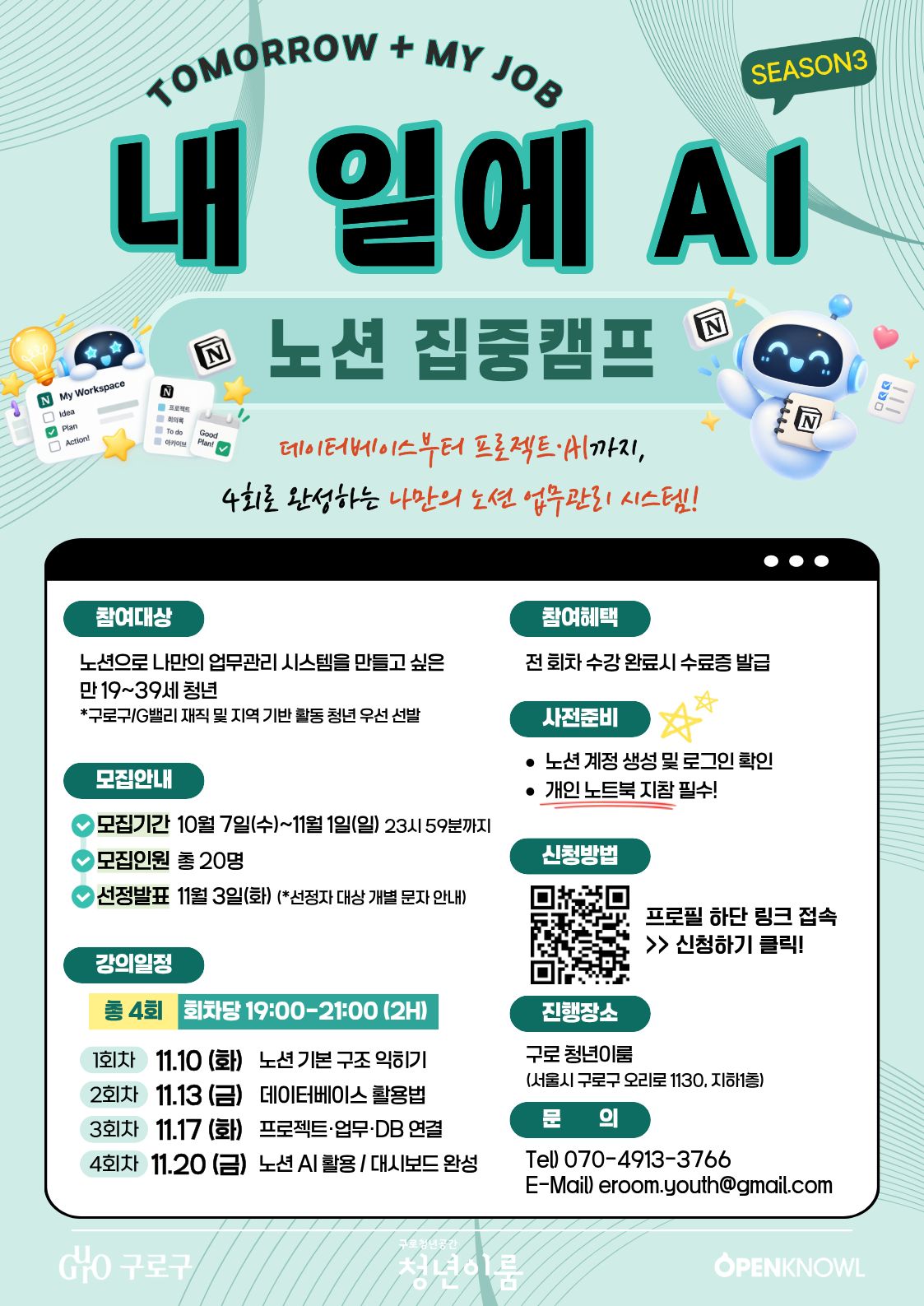 / TOMORROW + My JOB / SEASON3 / 내일의 AI / 노션 집중캠프 / 데이터베이스부터 프로젝트·AI까지, / 4회로 완성하는 나만의 노션 업무관리 시스템! / 참여대상 / 노션으로 나만의 업무관리 시스템을 만들고 싶은 / 만 19\~39세 청년 / \*구로구/G밸리 재직 및 지역 기반 활동 청년 우선 선발 / 모집안내 / 모집기간 10월 7일(수)\~11월 1일(일) 23시 59분까지 / 모집인원 총 20명 / 선정발표 11월 3일(화) (\*선정자 대상 개별 문자 안내) / 강의일정 / 총 4회 / 회차당 19:00\~21:00 (2H) / 1회차 11.10 (화) 노션 기본 구조 익히기 / 2회차 11.13 (금) 데이터베이스 활용법 / 3회차 11.17 (화) 프로젝트·업무·DB 연결 / 4회차 11.20 (금) 노션 AI 활용 / 대시보드 완성 / 참여혜택 / 전 회차 수강 완료 시 수료증 발급 / 사전준비 / 노션 계정 생성 및 로그인 확인 / 개인 노트북 지참 필수! / 신청방법 / 프로필 하단 링크 접속 / \>\> 신청하기 클릭! / 진행장소 / 구로 청년이룸 / (서울시 구로구 오리로 1130, 지하1층) / 문의 / Tel) 070-4913-3766 / E-Mail) eroom.youth@gmail.com / 구로구 / 구로청년이룸 / OPENKNOWL