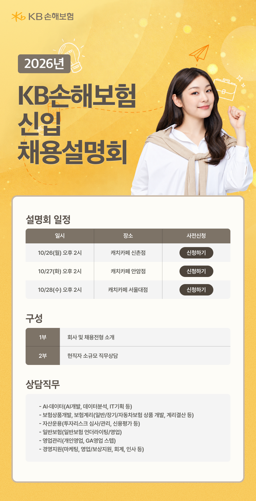 / KB손해보험 / 2026년 / KB손해보험 신입 채용설명회 / 설명회 일정 / 일시 | 장소 | 사전신청 / 10/26(월) 오후 2시 | 캐치카페 신촌점 | 신청하기 / 10/27(화) 오후 2시 | 캐치카페 안암점 | 신청하기 / 10/28(수) 오후 2시 | 캐치카페 서울대점 | 신청하기 / 구성 / 1부 | 회사 및 채용전형 소개 / 2부 | 현직자 소규모 직무상담 / 상담직무 / - AI·데이터(AI개발, 데이터분석, IT기획 등) / - 보험상품개발, 보험계리(일반/장기/자동차보험 상품 개발, 계리결산 등) / - 자산운용(투자리스크 심사/관리, 신용평가 등) / - 일반보험(일반보험 언더라이팅/영업) / - 영업관리(개인영업, GA영업, 손해) / - 경영지원(마케팅, 영업/보상지원, 회계, 인사 등)