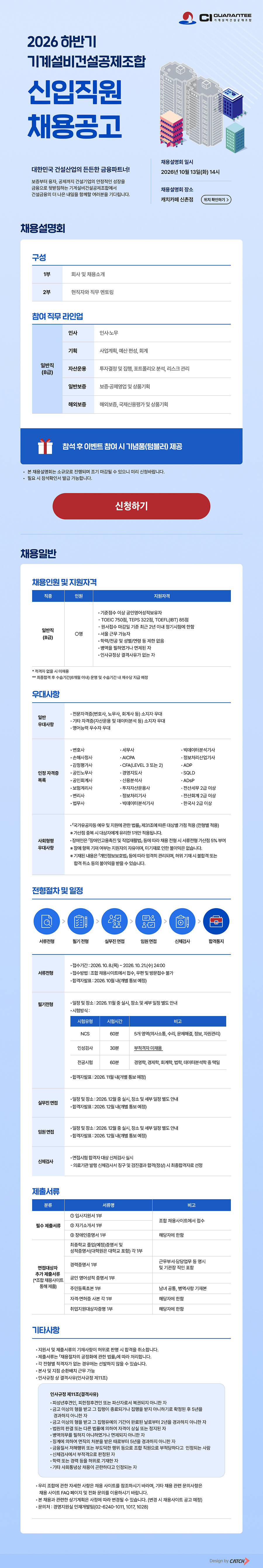  ### **[2026 하반기 기계설비건설공제조합 신입직원 채용공고]** / **대한민국 건설산업의 든든한 금융파트너!** / 보증부터 융자, 공제까지 건설기업의 안정적인 성장을 금융으로 뒷받침하는 기계설비건설공제조합에서 건설금융의 더 나은 내일을 함께할 여러분을 기다립니다. / --- / #### **1. 채용설명회 안내** / * **일시:** 2026년 10월 13일(화) 14시 / * **장소:** 캐치카페 신촌점 (위치 확인하기 >) / * **구성:** / * **1부:** 회사 및 채용소개 / * **2부:** 현직자와 직무 멘토링 / * **참여 직무 라인업 (일반직 8급):** / * **인사:** 인사·노무 / * **기획:** 사업계획, 예산 편성, 회계 / * **자산운용:** 투자결정 및 집행, 포트폴리오 분석, 리스크관리 / * **일반보증:** 보증·공제영업 및 상품기획 / * **해외보증:** 해외보증, 국제신용평가 및 상품기획 / * **혜택 및 안내:** / * 참석 후 이벤트 참여시 기념품(텀블러) 제공 / * 본 채용설명회는 소규모로 진행되며 조기 마감될 수 있으니 미리 신청바랍니다. (신청하기) / * 필요 시 참석확인서 발급 가능합니다. / --- / #### **2. 채용인원 및 지원자격** / * **직종:** 일반직 (8급) / * **인원:** 0명 / * **지원자격:** / * **공인영어성적:** 기준점수 이상 보유자 / * TOEIC 750점, TEPS 322점, TOEFL(IBT) 85점 이상 / * 원서접수 마감일 기준 최근 2년 이내 정기시험에 한함 / * **근무지:** 서울 근무 가능자 / * **학력/전공/성별/연령:** 제한 없음 / * **병역:** 병역을 필하였거나 면제된 자 / * **기타:** 인사규정상 결격사유가 없는 자 / * *※ 적격자 없을 시 미채용* / * *※ 최종합격 후 수습기간(6개월 이내) 운영 및 수습기간 내 제수당 지급 예정* / --- / #### **3. 우대사항** / ##### **[일반 우대사항]** / * 전문자격증(변호사, 노무사, 회계사 등) 소지자 우대 / * 기타 자격증(자산운용 및 데이터분석 등) 소지자 우대 / * 영어능력 우수자 우대 / * **인정 자격증 목록:** / * 변호사, 법무사, 변리사, 공인회계사, AICPA, 공인노무사, 세무사, 감정평가사, 손해사정사, 보험계리사, 경영지도사 / * CFA(LEVEL 3 또는 2), 신용분석사, 투자자산운용사, 전산세무 2급 이상, 전산회계 2급 이상 / * ADP, ADSP, SQLD, 빅데이터분석기사, 정보처리기사, 정보처리산업기사 / * 한국사 2급 이상 / ##### **[사회형평 우대사항]** / * 「국가유공자 등 예우 및 지원에 관한 법률」 제31조에 따른 대상별 가점 적용 (전형별 적용) / * *※ 가산점 중복 시 대상자에게 유리한 1개만 적용됩니다.* / * 장애인은 「장애인고용촉진 및 직업재활법」 등에 따라 채용 전형 시 서류전형 가산점 5% 부여 / * *※ 장애 항목 기재 여부는 지원자의 자유이며, 미기재로 인한 불이익은 없습니다.* / * *※ 기재된 내용은 「개인정보보호법」 등에 따라 엄격히 관리되며, 허위 기재 시 불합격 또는 합격 취소 등의 불이익을 받을 수 있습니다.* / --- / #### **4. 전형절차 및 일정** / * **[1단계] 서류전형** / * **접수기간:** 2026. 10. 8.(목) ~ 2026. 10. 21.(수) 24:00 / * **접수방법:** 조합 채용사이트에서 접수 (우편 및 방문접수 불가) / * **합격자발표:** 2026. 10월 내 (개별 통보 예정) / * **[2단계] 필기전형** / * **일정 및 장소:** 2026. 11월 중 실시 (장소 및 세부 일정 별도 안내) / * **시험방식:** / | 시험유형 | 시험시간 | 비고 | / | --- | --- | --- | / | **NCS** | 60분 | 5개 영역(의사소통, 수리, 문제해결, 정보, 자원관리) | / | **인성검사** | 30분 | 부적격자 미채용 | / | **전공시험** | 60분 | 경영학, 경제학, 회계학, 법학, 데이터분석학 중 택일 | / * **합격자발표:** 2026. 11월 내 (개별 통보 예정) / * **[3단계] 실무진 면접** / * **일정 및 장소:** 2026. 12월 중 실시 (장소 및 세부 일정 별도 안내) / * **합격자발표:** 2026. 12월 내 (개별 통보 예정) / * **[4단계] 임원면접** / * **일정 및 장소:** 2026. 12월 중 실시 (장소 및 세부 일정 별도 안내) / * **합격자발표:** 2026. 12월 내 (개별 통보 예정) / * **[5단계] 신체검사 & 최종합격** / * 면접시험 합격자 대상 신체검사 실시 / * 의료기관 발행 신체검사서 징구 및 검진결과 합격(정상) 시 최종합격자로 선정 / --- / #### **5. 제출서류** / ##### **■ 필수 제출서류** / 1. **입사지원서 1부** (조합 채용사이트에서 접수) / 2. **자기소개서 1부** / 3. **장애인증명서 1부** (해당자에 한함) / ##### **■ 면접대상자 추가 제출서류 (조합 채용사이트를 통해 제출)** / * 최종학교 졸업(예정)증명서 및 성적증명서(대학원은 대학교 포함) 각 1부 / * 경력증명서 1부 (근무부서, 담당업무 등 명시 및 기관장 직인 포함) / * 공인영어성적 증명서 1부 / * 주민등록초본 1부 (남녀 공통 병역사항 기재본) / * 자격·면허증 사본 각 1부 (해당자에 한함) / * 취업지원대상자증명 1부 (해당자에 한함) / --- / #### **6. 기타사항 및 인사규정** / * 지원서 및 제출서류의 기재사항이 허위로 판명 시 합격을 취소합니다. / * 제출서류는 「채용절차의 공정화에 관한 법률」에 따라 처리합니다. / * 각 전형별 적격자가 없는 경우에는 선발하지 않을 수 있습니다. / * 본사 및 지점 순환배치 근무 가능합니다. / * 본 채용과 관련한 상기계획은 사정에 따라 변경될 수 있습니다. (변경 시 채용사이트 공고 예정) / * **문의처:** 경영지원실 인재개발팀 (02-6240-1011, 1017, 1028) / ##### **[인사규정 제11조 (결격사유)]** / * 피성년후견인, 피한정후견인 또는 파산자로서 복권되지 아니한 자 / * 금고 이상의 형을 받고 그 집행이 종료되거나 집행을 받지 아니하기로 확정된 후 5년을 경과하지 아니한 자 / * 금고 이상의 형을 받고 그 집행유예의 기간이 완료된 날로부터 2년을 경과하지 아니한 자 / * 법원의 판결 또는 다른 법률에 의하여 자격이 상실 또는 정지된 자 / * 병역의무를 필하지 아니하였거나 면제되지 아니한 자 / * 징계에 의하여 면직의 처분을 받은 때로부터 5년을 경과하지 아니한 자 / * 금융질서 저해행위 또는 부도덕한 행위 등으로 조합 직원으로 부적당하다고 인정되는 사람 / * 신체검사에서 부적격으로 판정된 자 / * 학력 또는 경력 등을 허위로 기재한 자 / * 기타 사회통념상 채용이 곤란하다고 인정되는 자 / --- / 